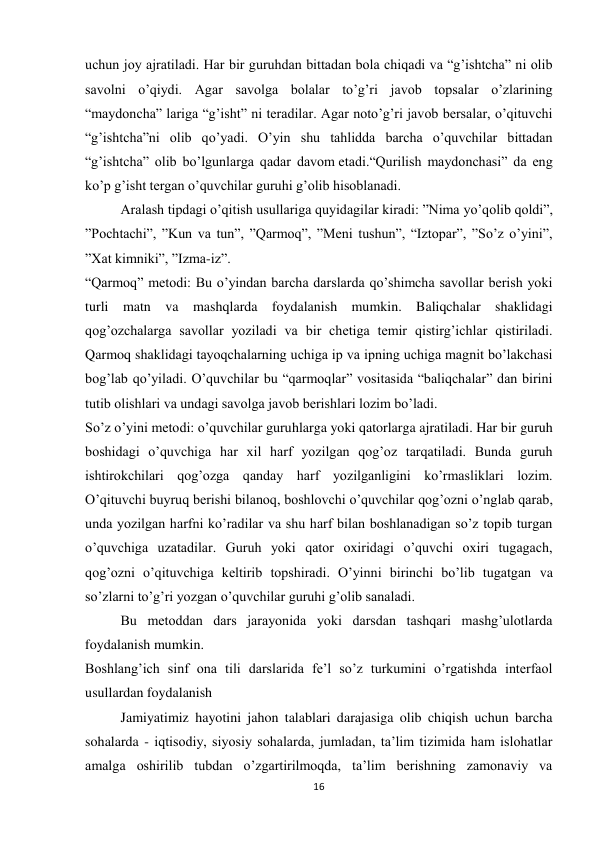 16 
 
uchun joy ajratiladi. Har bir guruhdan bittadan bola chiqadi va “g’ishtcha” ni olib 
savolni o’qiydi. Agar savolga bolalar to’g’ri javob topsalar o’zlarining 
“maydoncha” lariga “g’isht” ni teradilar. Agar noto’g’ri javob bersalar, o’qituvchi 
“g’ishtcha”ni olib qo’yadi. O’yin shu tahlidda barcha o’quvchilar bittadan 
“g’ishtcha” olib bo’lgunlarga qadar davom etadi.“Qurilish maydonchasi” da eng 
ko’p g’isht tergan o’quvchilar guruhi g’olib hisoblanadi. 
Aralash tipdagi o’qitish usullariga quyidagilar kiradi: ”Nima yo’qolib qoldi”, 
”Pochtachi”, ”Kun va tun”, ”Qarmoq”, ”Meni tushun”, “Iztopar”, ”So’z o’yini”, 
”Xat kimniki”, ”Izma-iz”. 
“Qarmoq” metodi: Bu o’yindan barcha darslarda qo’shimcha savollar berish yoki 
turli matn va mashqlarda foydalanish mumkin. Baliqchalar shaklidagi 
qog’ozchalarga savollar yoziladi va bir chetiga temir qistirg’ichlar qistiriladi. 
Qarmoq shaklidagi tayoqchalarning uchiga ip va ipning uchiga magnit bo’lakchasi 
bog’lab qo’yiladi. O’quvchilar bu “qarmoqlar” vositasida “baliqchalar” dan birini 
tutib olishlari va undagi savolga javob berishlari lozim bo’ladi. 
So’z o’yini metodi: o’quvchilar guruhlarga yoki qatorlarga ajratiladi. Har bir guruh 
boshidagi o’quvchiga har xil harf yozilgan qog’oz tarqatiladi. Bunda guruh 
ishtirokchilari qog’ozga qanday harf yozilganligini ko’rmasliklari lozim. 
O’qituvchi buyruq berishi bilanoq, boshlovchi o’quvchilar qog’ozni o’nglab qarab, 
unda yozilgan harfni ko’radilar va shu harf bilan boshlanadigan so’z topib turgan 
o’quvchiga uzatadilar. Guruh yoki qator oxiridagi o’quvchi oxiri tugagach, 
qog’ozni o’qituvchiga keltirib topshiradi. O’yinni birinchi bo’lib tugatgan va 
so’zlarni to’g’ri yozgan o’quvchilar guruhi g’olib sanaladi. 
Bu metoddan dars jarayonida yoki darsdan tashqari mashg’ulotlarda 
foydalanish mumkin. 
Boshlang’ich sinf ona tili darslarida fe’l so’z turkumini o’rgatishda interfaol 
usullardan foydalanish 
Jamiyatimiz hayotini jahon talablari darajasiga olib chiqish uchun barcha 
sohalarda - iqtisodiy, siyosiy sohalarda, jumladan, ta’lim tizimida ham islohatlar 
amalga oshirilib tubdan o’zgartirilmoqda, ta’lim berishning zamonaviy va 
