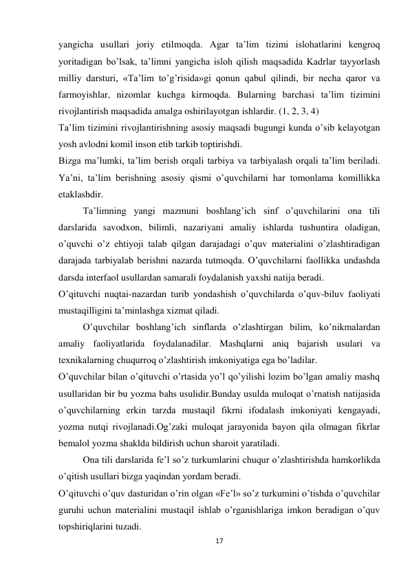 17 
 
yangicha usullari joriy etilmoqda. Agar ta’lim tizimi islohatlarini kengroq 
yoritadigan bo’lsak, ta’limni yangicha isloh qilish maqsadida Kadrlar tayyorlash 
milliy darsturi, «Ta’lim to’g’risida»gi qonun qabul qilindi, bir necha qaror va 
farmoyishlar, nizomlar kuchga kirmoqda. Bularning barchasi ta’lim tizimini 
rivojlantirish maqsadida amalga oshirilayotgan ishlardir. (1, 2, 3, 4) 
Ta’lim tizimini rivojlantirishning asosiy maqsadi bugungi kunda o’sib kelayotgan 
yosh avlodni komil inson etib tarkib toptirishdi. 
Bizga ma’lumki, ta’lim berish orqali tarbiya va tarbiyalash orqali ta’lim beriladi. 
Ya’ni, ta’lim berishning asosiy qismi o’quvchilarni har tomonlama komillikka 
etaklashdir. 
Ta’limning yangi mazmuni boshlang’ich sinf o’quvchilarini ona tili 
darslarida savodxon, bilimli, nazariyani amaliy ishlarda tushuntira oladigan, 
o’quvchi o’z ehtiyoji talab qilgan darajadagi o’quv materialini o’zlashtiradigan 
darajada tarbiyalab berishni nazarda tutmoqda. O’quvchilarni faollikka undashda 
darsda interfaol usullardan samarali foydalanish yaxshi natija beradi. 
O’qituvchi nuqtai-nazardan turib yondashish o’quvchilarda o’quv-biluv faoliyati 
mustaqilligini ta’minlashga xizmat qiladi. 
O’quvchilar boshlang’ich sinflarda o’zlashtirgan bilim, ko’nikmalardan 
amaliy faoliyatlarida foydalanadilar. Mashqlarni aniq bajarish usulari va 
texnikalarning chuqurroq o’zlashtirish imkoniyatiga ega bo’ladilar. 
O’quvchilar bilan o’qituvchi o’rtasida yo’l qo’yilishi lozim bo’lgan amaliy mashq 
usullaridan bir bu yozma bahs usulidir.Bunday usulda muloqat o’rnatish natijasida 
o’quvchilarning erkin tarzda mustaqil fikrni ifodalash imkoniyati kengayadi, 
yozma nutqi rivojlanadi.Og’zaki muloqat jarayonida bayon qila olmagan fikrlar 
bemalol yozma shaklda bildirish uchun sharoit yaratiladi. 
Ona tili darslarida fe’l so’z turkumlarini chuqur o’zlashtirishda hamkorlikda 
o’qitish usullari bizga yaqindan yordam beradi. 
O’qituvchi o’quv dasturidan o’rin olgan «Fe’l» so’z turkumini o’tishda o’quvchilar 
guruhi uchun materialini mustaqil ishlab o’rganishlariga imkon beradigan o’quv 
topshiriqlarini tuzadi. 
