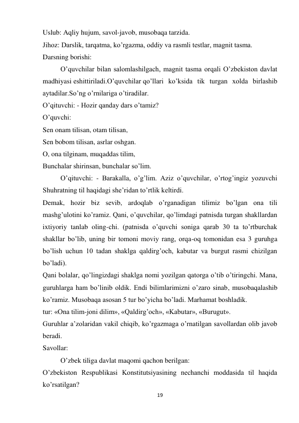 19 
 
Uslub: Aqliy hujum, savol-javob, musobaqa tarzida. 
Jihoz: Darslik, tarqatma, ko’rgazma, oddiy va rasmli testlar, magnit tasma. 
Darsning borishi: 
O’quvchilar bilan salomlashilgach, magnit tasma orqali O’zbekiston davlat 
madhiyasi eshittiriladi.O’quvchilar qo’llari ko’ksida tik turgan xolda birlashib 
aytadilar.So’ng o’rnilariga o’tiradilar. 
O’qituvchi: - Hozir qanday dars o’tamiz? 
O’quvchi: 
Sen onam tilisan, otam tilisan, 
Sen bobom tilisan, asrlar oshgan. 
O, ona tilginam, muqaddas tilim, 
Bunchalar shirinsan, bunchalar so’lim. 
O’qituvchi: - Barakalla, o’g’lim. Aziz o’quvchilar, o’rtog’ingiz yozuvchi 
Shuhratning til haqidagi she’ridan to’rtlik keltirdi. 
Demak, hozir biz sevib, ardoqlab o’rganadigan tilimiz bo’lgan ona tili 
mashg’ulotini ko’ramiz. Qani, o’quvchilar, qo’limdagi patnisda turgan shakllardan 
ixtiyoriy tanlab oling-chi. (patnisda o’quvchi soniga qarab 30 ta to’rtburchak 
shakllar bo’lib, uning bir tomoni moviy rang, orqa-oq tomonidan esa 3 guruhga 
bo’lish uchun 10 tadan shaklga qaldirg’och, kabutar va burgut rasmi chizilgan 
bo’ladi). 
Qani bolalar, qo’lingizdagi shaklga nomi yozilgan qatorga o’tib o’tiringchi. Mana, 
guruhlarga ham bo’linib oldik. Endi bilimlarimizni o’zaro sinab, musobaqalashib 
ko’ramiz. Musobaqa asosan 5 tur bo’yicha bo’ladi. Marhamat boshladik. 
tur: «Ona tilim-joni dilim», «Qaldirg’och», «Kabutar», «Burugut». 
Guruhlar a’zolaridan vakil chiqib, ko’rgazmaga o’rnatilgan savollardan olib javob 
beradi. 
Savollar: 
O’zbek tiliga davlat maqomi qachon berilgan: 
O’zbekiston Respublikasi Konstitutsiyasining nechanchi moddasida til haqida 
ko’rsatilgan? 

