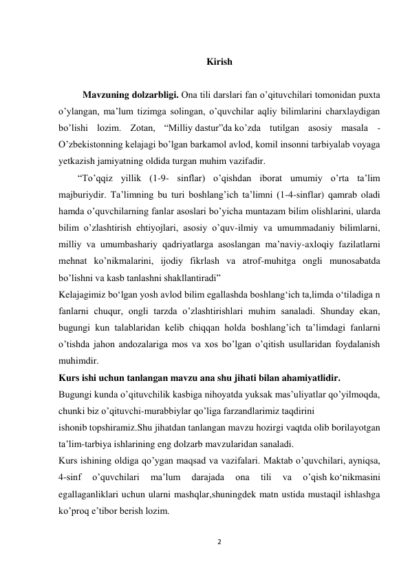 2 
 
 
Kirish 
 
          Mavzuning dolzarbligi. Ona tili darslari fan o’qituvchilari tomonidan puxta 
o’ylangan, ma’lum tizimga solingan, o’quvchilar aqliy bilimlarini charxlaydigan 
bo’lishi lozim. Zotan, “Milliy dastur”da ko’zda tutilgan asosiy masala - 
O’zbekistonning kelajagi bo’lgan barkamol avlod, komil insonni tarbiyalab voyaga 
yetkazish jamiyatning oldida turgan muhim vazifadir. 
        “To’qqiz yillik (1-9- sinflar) o’qishdan iborat umumiy o’rta ta’lim 
majburiydir. Ta’limning bu turi boshlang’ich ta’limni (1-4-sinflar) qamrab oladi 
hamda o’quvchilarning fanlar asoslari bo’yicha muntazam bilim olishlarini, ularda 
bilim o’zlashtirish ehtiyojlari, asosiy o’quv-ilmiy va umummadaniy bilimlarni, 
milliy va umumbashariy qadriyatlarga asoslangan ma’naviy-axloqiy fazilatlarni 
mehnat ko’nikmalarini, ijodiy fikrlash va atrof-muhitga ongli munosabatda 
bo’lishni va kasb tanlashni shakllantiradi” 
Kelajagimiz bo‘lgan yosh avlod bilim egallashda boshlang‘ich ta,limda o‘tiladiga n 
fanlarni chuqur, ongli tarzda o’zlashtirishlari muhim sanaladi. Shunday ekan, 
bugungi kun talablaridan kelib chiqqan holda boshlang’ich ta’limdagi fanlarni 
o’tishda jahon andozalariga mos va xos bo’lgan o’qitish usullaridan foydalanish 
muhimdir. 
Kurs ishi uchun tanlangan mavzu ana shu jihati bilan ahamiyatlidir. 
Bugungi kunda o’qituvchilik kasbiga nihoyatda yuksak mas’uliyatlar qo’yilmoqda, 
chunki biz o’qituvchi-murabbiylar qo’liga farzandlarimiz taqdirini 
ishonib topshiramiz.Shu jihatdan tanlangan mavzu hozirgi vaqtda olib borilayotgan 
ta’lim-tarbiya ishlarining eng dolzarb mavzularidan sanaladi. 
Kurs ishining oldiga qo’ygan maqsad va vazifalari. Maktab o’quvchilari, ayniqsa, 
4-sinf 
o’quvchilari 
ma’lum 
darajada 
ona 
tili 
va 
o’qish ko‘nikmasini 
egallaganliklari uchun ularni mashqlar,shuningdek matn ustida mustaqil ishlashga 
ko’proq e’tibor berish lozim. 
