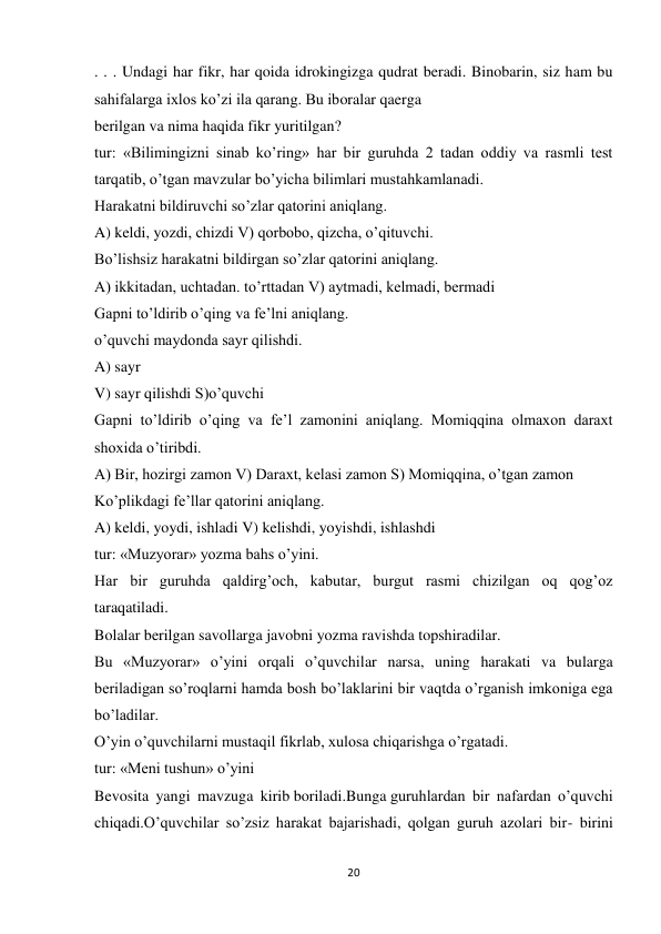 20 
 
. . . Undagi har fikr, har qoida idrokingizga qudrat beradi. Binobarin, siz ham bu 
sahifalarga ixlos ko’zi ila qarang. Bu iboralar qaerga 
berilgan va nima haqida fikr yuritilgan? 
tur: «Bilimingizni sinab ko’ring» har bir guruhda 2 tadan oddiy va rasmli test 
tarqatib, o’tgan mavzular bo’yicha bilimlari mustahkamlanadi. 
Harakatni bildiruvchi so’zlar qatorini aniqlang. 
A) keldi, yozdi, chizdi V) qorbobo, qizcha, o’qituvchi. 
Bo’lishsiz harakatni bildirgan so’zlar qatorini aniqlang. 
A) ikkitadan, uchtadan. to’rttadan V) aytmadi, kelmadi, bermadi 
Gapni to’ldirib o’qing va fe’lni aniqlang. 
o’quvchi maydonda sayr qilishdi. 
A) sayr 
V) sayr qilishdi S)o’quvchi 
Gapni to’ldirib o’qing va fe’l zamonini aniqlang. Momiqqina olmaxon daraxt 
shoxida o’tiribdi. 
A) Bir, hozirgi zamon V) Daraxt, kelasi zamon S) Momiqqina, o’tgan zamon 
Ko’plikdagi fe’llar qatorini aniqlang. 
A) keldi, yoydi, ishladi V) kelishdi, yoyishdi, ishlashdi 
tur: «Muzyorar» yozma bahs o’yini. 
Har bir guruhda qaldirg’och, kabutar, burgut rasmi chizilgan oq qog’oz 
taraqatiladi. 
Bolalar berilgan savollarga javobni yozma ravishda topshiradilar. 
Bu «Muzyorar» o’yini orqali o’quvchilar narsa, uning harakati va bularga 
beriladigan so’roqlarni hamda bosh bo’laklarini bir vaqtda o’rganish imkoniga ega 
bo’ladilar. 
O’yin o’quvchilarni mustaqil fikrlab, xulosa chiqarishga o’rgatadi. 
tur: «Meni tushun» o’yini 
Bevosita yangi mavzuga kirib boriladi.Bunga guruhlardan bir nafardan o’quvchi 
chiqadi.O’quvchilar so’zsiz harakat bajarishadi, qolgan guruh azolari bir- birini 
