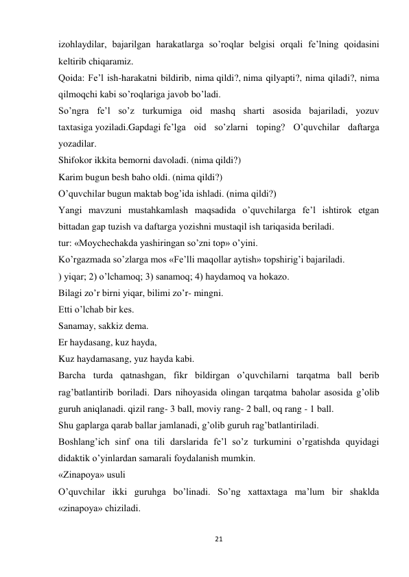 21 
 
izohlaydilar, bajarilgan harakatlarga so’roqlar belgisi orqali fe’lning qoidasini 
keltirib chiqaramiz. 
Qoida: Fe’l ish-harakatni bildirib, nima qildi?, nima qilyapti?, nima qiladi?, nima 
qilmoqchi kabi so’roqlariga javob bo’ladi. 
So’ngra fe’l so’z turkumiga oid mashq sharti asosida bajariladi, yozuv 
taxtasiga yoziladi.Gapdagi fe’lga oid so’zlarni toping? O’quvchilar daftarga 
yozadilar. 
Shifokor ikkita bemorni davoladi. (nima qildi?) 
Karim bugun besh baho oldi. (nima qildi?) 
O’quvchilar bugun maktab bog’ida ishladi. (nima qildi?) 
Yangi mavzuni mustahkamlash maqsadida o’quvchilarga fe’l ishtirok etgan 
bittadan gap tuzish va daftarga yozishni mustaqil ish tariqasida beriladi. 
tur: «Moychechakda yashiringan so’zni top» o’yini. 
Ko’rgazmada so’zlarga mos «Fe’lli maqollar aytish» topshirig’i bajariladi. 
) yiqar; 2) o’lchamoq; 3) sanamoq; 4) haydamoq va hokazo. 
Bilagi zo’r birni yiqar, bilimi zo’r- mingni. 
Etti o’lchab bir kes. 
Sanamay, sakkiz dema. 
Er haydasang, kuz hayda, 
Kuz haydamasang, yuz hayda kabi. 
Barcha turda qatnashgan, fikr bildirgan o’quvchilarni tarqatma ball berib 
rag’batlantirib boriladi. Dars nihoyasida olingan tarqatma baholar asosida g’olib 
guruh aniqlanadi. qizil rang- 3 ball, moviy rang- 2 ball, oq rang - 1 ball. 
Shu gaplarga qarab ballar jamlanadi, g’olib guruh rag’batlantiriladi. 
Boshlang’ich sinf ona tili darslarida fe’l so’z turkumini o’rgatishda quyidagi 
didaktik o’yinlardan samarali foydalanish mumkin. 
«Zinapoya» usuli 
O’quvchilar ikki guruhga bo’linadi. So’ng xattaxtaga ma’lum bir shaklda 
«zinapoya» chiziladi. 
