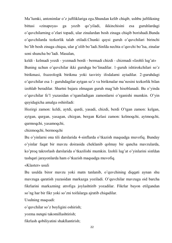 22 
 
Ma’lumki, antonimlar o’z juftliklariga ega.Shundan kelib chiqib, ushbu juftlikning 
bittasi 
«zinapoya» 
ga 
yozib 
qo’yiladi, 
ikkinchisini 
esa 
guruhlardagi 
o’quvchilarning o’zlari topadi, ular zinalardan bosh zinaga chiqib borishadi.Bunda 
o’quvchilarda tezkorlik talab etiladi.Chunki qaysi guruh o’quvchilari birinchi 
bo’lib bosh zinaga chiqsa, ular g’olib bo’ladi.Sinfda nechta o’quvchi bo’lsa, zinalar 
soni shuncha bo’ladi. Masalan, 
keldi - kelmadi yozdi - yozmadi berdi - bermadi chizdi - chizmadi «Izohli lug’at» 
Buning uchun o’quvchilar ikki guruhga bo’linadilar. 1-guruh ishtirokchilari so’z 
birikmasi, frazeologik birikma yoki tasviriy ifodalarni aytadilar. 2-guruhdagi 
o’quvchilar esa 1- guruhdagilar aytgan so’z va birikmalar ma’nosini tezkorlik bilan 
izohlab beradilar. Shartni bajara olmagan guruh mag’lub hisoblanadi. Bu o’yinda 
o’quvchilar fe’l yuzasidan o’rganiladigan zamonlarni o’rganishi mumkin. O’yin 
quyidagicha amalga oshiriladi: 
Hozirgi zamon: keldi, aytdi, qurdi, yasadi, chizdi, berdi O’tgan zamon: kelgan, 
aytgan, qurgan, yasagan, chizgan, bergan Kelasi zamon: kelmoqchi, aytmoqchi, 
qurmoqchi, yasamoqchi, 
chizmoqchi, bermoqchi 
Bu o’yinlarni ona tili darslarida 4-sinflarda o’tkazish maqsadga muvofiq. Bunday 
o’yinlar faqat bir mavzu doirasida cheklanib qolmay bir qancha mavzularda, 
ko’proq takrorlash darslarida o’tkazilishi mumkin. Izohli lug’at o’yinlarini sinfdan 
tashqari jarayonlarda ham o’tkazish maqsadga muvofiq. 
«Klaster» usuli 
Bu usulda biror mavzu yoki matn tanlanib, o’quvchining diqqati aynan shu 
mavzuga qaratish yuzasidan markazga yoziladi. O’quvchilar mavzuga oid barcha 
fikrlarini markazning atrofiga joylashtirib yozadilar. Fikrlar bayon etilgandan 
so’ng har bir fikr yoki so’zni toifalarga ajratib chiqadilar. 
Usulning maqsadi: 
o’quvchilar so’z boyligini oshirish; 
yozma nutqni takomillashtirish; 
fikrlash qobiliyatini shakllantirish; 
