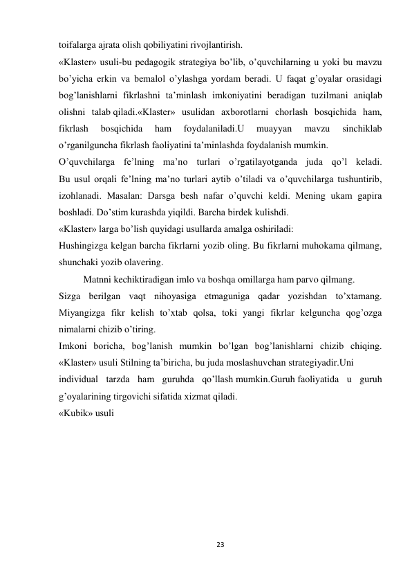 23 
 
toifalarga ajrata olish qobiliyatini rivojlantirish. 
«Klaster» usuli-bu pedagogik strategiya bo’lib, o’quvchilarning u yoki bu mavzu 
bo’yicha erkin va bemalol o’ylashga yordam beradi. U faqat g’oyalar orasidagi 
bog’lanishlarni fikrlashni ta’minlash imkoniyatini beradigan tuzilmani aniqlab 
olishni talab qiladi.«Klaster» usulidan axborotlarni chorlash bosqichida ham, 
fikrlash 
bosqichida 
ham 
foydalaniladi.U 
muayyan 
mavzu 
sinchiklab 
o’rganilguncha fikrlash faoliyatini ta’minlashda foydalanish mumkin. 
O’quvchilarga fe’lning ma’no turlari o’rgatilayotganda juda qo’l keladi. 
Bu usul orqali fe’lning ma’no turlari aytib o’tiladi va o’quvchilarga tushuntirib, 
izohlanadi. Masalan: Darsga besh nafar o’quvchi keldi. Mening ukam gapira 
boshladi. Do’stim kurashda yiqildi. Barcha birdek kulishdi. 
«Klaster» larga bo’lish quyidagi usullarda amalga oshiriladi: 
Hushingizga kelgan barcha fikrlarni yozib oling. Bu fikrlarni muhokama qilmang, 
shunchaki yozib olavering. 
Matnni kechiktiradigan imlo va boshqa omillarga ham parvo qilmang. 
Sizga berilgan vaqt nihoyasiga etmaguniga qadar yozishdan to’xtamang. 
Miyangizga fikr kelish to’xtab qolsa, toki yangi fikrlar kelguncha qog’ozga 
nimalarni chizib o’tiring. 
Imkoni boricha, bog’lanish mumkin bo’lgan bog’lanishlarni chizib chiqing. 
«Klaster» usuli Stilning ta’biricha, bu juda moslashuvchan strategiyadir.Uni 
individual tarzda ham guruhda qo’llash mumkin.Guruh faoliyatida u guruh 
g’oyalarining tirgovichi sifatida xizmat qiladi. 
«Kubik» usuli 
 
 
 
 
 
 
 
