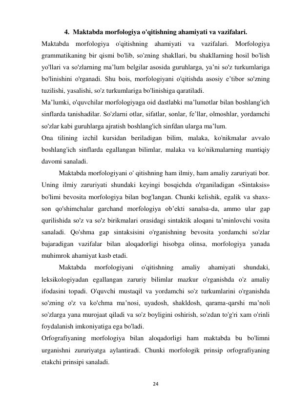 24 
 
4.  Maktabda morfologiya o'qitishning ahamiyati va vazifalari. 
Maktabda morfologiya o'qitishning ahamiyati va vazifalari. Morfologiya 
grammatikaning bir qismi bo'lib, so'zning shakllari, bu shakllarning hosil bo'lish 
yo'llari va so'zlarning ma’lum belgilar asosida guruhlarga, ya’ni so'z turkumlariga 
bo'linishini o'rganadi. Shu bois, morfologiyani o'qitishda asosiy e’tibor so'zning 
tuzilishi, yasalishi, so'z turkumlariga bo'linishiga qaratiladi. 
Ma’lumki, o'quvchilar morfologiyaga oid dastlabki ma’lumotlar bilan boshlang'ich 
sinflarda tanishadilar. So'zlarni otlar, sifatlar, sonlar, fe’llar, olmoshlar, yordamchi 
so'zlar kabi guruhlarga ajratish boshlang'ich sinfdan ularga ma’lum. 
Ona tilining izchil kursidan beriladigan bilim, malaka, ko'nikmalar avvalo 
boshlang'ich sinflarda egallangan bilimlar, malaka va ko'nikmalarning mantiqiy 
davomi sanaladi. 
Maktabda morfologiyani o' qitishning ham ilmiy, ham amaliy zaruriyati bor. 
Uning ilmiy zaruriyati shundaki keyingi bosqichda o'rganiladigan «Sintaksis» 
bo'limi bevosita morfologiya bilan bog'langan. Chunki kelishik, egalik va shaxs- 
son qo'shimchalar garchand morfologiya ob’ekti sanalsa-da, ammo ular gap 
qurilishida so'z va so'z birikmalari orasidagi sintaktik aloqani ta’minlovchi vosita 
sanaladi. Qo'shma gap sintaksisini o'rganishning bevosita yordamchi so'zlar 
bajaradigan vazifalar bilan aloqadorligi hisobga olinsa, morfologiya yanada 
muhimrok ahamiyat kasb etadi. 
Maktabda 
morfologiyani 
o'qitishning 
amaliy 
ahamiyati 
shundaki, 
leksikologiyadan egallangan zaruriy bilimlar mazkur o'rganishda o'z amaliy 
ifodasini topadi. O'quvchi mustaqil va yordamchi so'z turkumlarini o'rganishda 
so'zning o'z va ko'chma ma’nosi, uyadosh, shakldosh, qarama-qarshi ma’noli 
so'zlarga yana murojaat qiladi va so'z boyligini oshirish, so'zdan to'g'ri xam o'rinli 
foydalanish imkoniyatiga ega bo'ladi. 
Orfografiyaning morfologiya bilan aloqadorligi ham maktabda bu bo'limni 
urganishni zururiyatga aylantiradi. Chunki morfologik prinsip orfografiyaning 
etakchi prinsipi sanaladi. 

