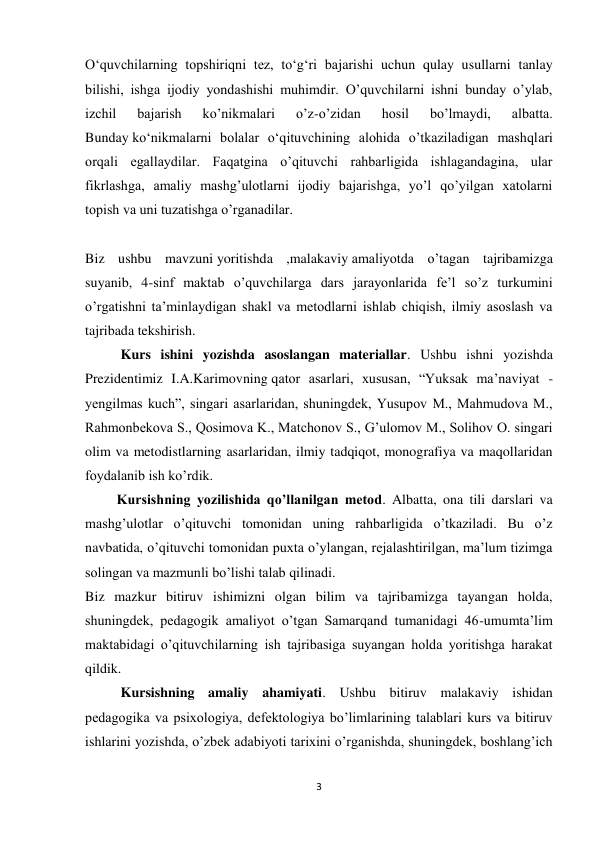 3 
 
O‘quvchilarning topshiriqni tez, to‘g‘ri bajarishi uchun qulay usullarni tanlay 
bilishi, ishga ijodiy yondashishi muhimdir. O’quvchilarni ishni bunday o’ylab, 
izchil 
bajarish 
ko’nikmalari 
o’z-o’zidan 
hosil 
bo’lmaydi, 
albatta. 
Bunday ko‘nikmalarni bolalar o‘qituvchining alohida o’tkaziladigan mashqlari 
orqali egallaydilar. Faqatgina o’qituvchi rahbarligida ishlagandagina, ular 
fikrlashga, amaliy mashg’ulotlarni ijodiy bajarishga, yo’l qo’yilgan xatolarni 
topish va uni tuzatishga o’rganadilar. 
 
Biz ushbu mavzuni yoritishda ,malakaviy amaliyotda o’tagan tajribamizga 
suyanib, 4-sinf maktab o’quvchilarga dars jarayonlarida fe’l so’z turkumini 
o’rgatishni ta’minlaydigan shakl va metodlarni ishlab chiqish, ilmiy asoslash va 
tajribada tekshirish. 
Kurs ishini yozishda asoslangan materiallar. Ushbu ishni yozishda 
Prezidentimiz I.A.Karimovning qator asarlari, xususan, “Yuksak ma’naviyat - 
yengilmas kuch”, singari asarlaridan, shuningdek, Yusupov M., Mahmudova M., 
Rahmonbekova S., Qosimova K., Matchonov S., G’ulomov M., Solihov O. singari 
olim va metodistlarning asarlaridan, ilmiy tadqiqot, monografiya va maqollaridan 
foydalanib ish ko’rdik. 
         Kursishning yozilishida qo’llanilgan metod. Albatta, ona tili darslari va 
mashg’ulotlar o’qituvchi tomonidan uning rahbarligida o’tkaziladi. Bu o’z 
navbatida, o’qituvchi tomonidan puxta o’ylangan, rejalashtirilgan, ma’lum tizimga 
solingan va mazmunli bo’lishi talab qilinadi. 
Biz mazkur bitiruv ishimizni olgan bilim va tajribamizga tayangan holda, 
shuningdek, pedagogik amaliyot o’tgan Samarqand tumanidagi 46-umumta’lim 
maktabidagi o’qituvchilarning ish tajribasiga suyangan holda yoritishga harakat 
qildik. 
Kursishning amaliy ahamiyati. Ushbu bitiruv malakaviy ishidan 
pedagogika va psixologiya, defektologiya bo’limlarining talablari kurs va bitiruv 
ishlarini yozishda, o’zbek adabiyoti tarixini o’rganishda, shuningdek, boshlang’ich 
