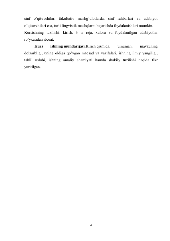 4 
 
sinf o’qituvchilari fakultativ mashg’ulotlarda, sinf rahbarlari va adabiyot 
o’qituvchilari esa, turli lingvistik mashqlarni bajarishda foydalanishlari mumkin. 
Kursishning tuzilishi. kirish, 3 ta reja, xulosa va foydalanilgan adabiyotlar 
ro’yxatidan iborat. 
Kurs 
ishning mundarijasi.Kirish qismida, 
umuman, 
mavzuning 
dolzarbligi, uning oldiga qo’ygan maqsad va vazifalari, ishning ilmiy yangiligi, 
tahlil uslubi, ishning amaliy ahamiyati hamda shakily tuzilishi haqida fikr 
yuritilgan. 
  
  
  
  
  
  
  
  
  
  
  
  
  
 
 
 
 
 
 
 
 
