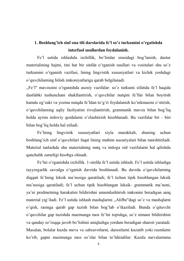 5 
 
 
 
 
1. Boshlang’ich sinf ona tili darslarida fe’l so’z turkumini o’rgatishda 
interfaol usullardan foydalanish. 
Fe’l ustida ishlashda izchillik, bo’limlar orasidagi bog’lanish, dastur 
materialining hajmi, tini har bir sinfda o’rganish usullari va vositalari shu so’z 
turkumini o’rganish vazifasi, lining lingvistik xususiyatlari va kichik yoshdagi 
o’quvchilarning bilish imkoniyatlariga qarab belgilanadi. 
,,Fe’l" mavzusini o’rganishda asosiy vazifalar: so’z turkumi sifatida fe’l haqida 
dastlabki tushunchani shakllantirish, o’quvchilar nutqini fe’llar bilan boyitish 
hamda og’zaki va yozma nutqda fe’ldan to’g’ri foydalanish ko’nikmasini o’stirish, 
o’quvchilarning aqliy faoliyatini rivojlantirish, grammatik mavzu bilan bog’liq 
holda ayrim imloviy qoidalarni o’zlashtirish hisoblanadi. Bu vazifalar bir - biri 
bilan bog’liq holda hal etiladi. 
Fe’lning 
lingvistik 
xususiyatlari 
xiyla 
murakkab, 
shuning 
uchun 
boshlang’ich sinf o’quvchilari faqat lining muhim nazariyalari bilan tanishtiriladi. 
Material tanlashda shu materialning nutq va imloga oid vazifalarni hal qilishda 
qanchalik zarurligi hisobga olinadi. 
Fe’lni o’rganishda izchillik. 1-sinfda fe’l ustida ishlash. Fe’l ustida ishlashga 
tayyorgarlik savodga o’rgatish davrida boshlanadi. Bu davrda o’quvchilarning 
diqqati fe’lning leksik ma’nosiga qaratiladi; fe’l tichun tipik hisoblangan leksik 
ma’nosiga qaratiladi; fe’l uchun tipik hisoblangan leksik- grammatik ma’noni, 
ya’ni predmetning harakatini bildirishni umumlashtirish imkonini beradigan aniq 
material yig’iladi. Fe’l ustida ishlash mashqlarini ,,Alifbe"dagi so’z va mashqlarni 
o’qish, rasmga qarab gap tuzish bilan bog’lab o’tkaziladi. Bunda o’qituvchi 
o’quvchilar gap tuzishda mazmunga mos fe’lni topishga, so’z nimani bildirishini 
va qanday so’roqqa javob bo’lishini aniqlashga yordam beradigan sharoit yaratadi. 
Masalan, bolalar kuzda meva va sabzavotlarni, daraxtlarni kuzatib yoki rasmlarni 
ko’rib, gapni mazmunga mos so’zlar bilan to’ldiradilar: Kuzda mevalarmma 
