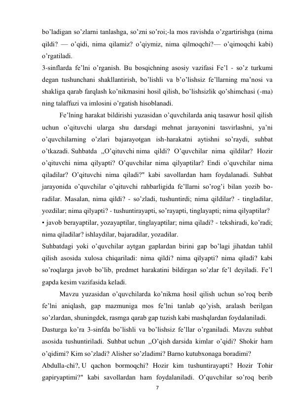 7 
 
bo’ladigan so’zlarni tanlashga, so’zni so’roi;-la mos ravishda o’zgartirishga (nima 
qildi? — o’qidi, nima qilamiz? o’qiymiz, nima qilmoqchi?— o’qimoqchi kabi) 
o’rgatiladi. 
3-sinflarda fe’lni o’rganish. Bu bosqichning asosiy vazifasi Fe’l - so’z turkumi 
degan tushunchani shakllantirish, bo’lishli va b’o’lishsiz fe’llarning ma’nosi va 
shakliga qarab farqlash ko’nikmasini hosil qilish, bo’lishsizlik qo’shimchasi (-ma) 
ning talaffuzi va imlosini o’rgatish hisoblanadi. 
Fe’lning harakat bildirishi yuzasidan o’quvchilarda aniq tasawur hosil qilish 
uchun o’qituvchi ularga shu darsdagi mehnat jarayonini tasvirlashni, ya’ni 
o’quvchilarning o’zlari bajarayotgan ish-harakatni aytishni so’raydi, suhbat 
o’tkazadi. Suhbatda ,,O’qituvchi nima qildi? O’quvchilar nima qildilar? Hozir 
o’qituvchi nima qilyapti? O’quvchilar nima qilyaptilar? Endi o’quvchilar nima 
qiladilar? O’qituvchi nima qiladi?" kabi savollardan ham foydalanadi. Suhbat 
jarayonida o’quvchilar o’qituvchi rahbarligida fe’llarni so’rog’i bilan yozib bo- 
radilar. Masalan, nima qildi? - so’zladi, tushuntirdi; nima qildilar? - tingladilar, 
yozdilar; nima qilyapti? - tushuntirayapti, so’rayapti, tinglayapti; nima qilyaptilar? 
• javob berayaptilar, yozayaptilar, tinglayaptilar; nima qiladi? - tekshiradi, ko’radi; 
nima qiladilar? ishlaydilar, bajaradilar, yozadilar. 
Suhbatdagi yoki o’quvchilar aytgan gaplardan birini gap bo’lagi jihatdan tahlil 
qilish asosida xulosa chiqariladi: nima qildi? nima qilyapti? nima qiladi? kabi 
so’roqlarga javob bo’lib, predmet harakatini bildirgan so’zlar fe’l deyiladi. Fe’l 
gapda kesim vazifasida keladi. 
Mavzu yuzasidan o’quvchilarda ko’nikma hosil qilish uchun so’roq berib 
fe’lni aniqlash, gap mazmuniga mos fe’lni tanlab qo’yish, aralash berilgan 
so’zlardan, shuningdek, rasmga qarab gap tuzish kabi mashqlardan foydalaniladi. 
Dasturga ko’ra 3-sinfda bo’lishli va bo’lishsiz fe’llar o’rganiladi. Mavzu suhbat 
asosida tushuntiriladi. Suhbat uchun ,,O’qish darsida kimlar o’qidi? Shokir ham 
o’qidimi? Kim so’zladi? Alisher so’zladimi? Barno kutubxonaga boradimi? 
Abdulla-chi?, U qachon bormoqchi? Hozir kim tushuntirayapti? Hozir Tohir 
gapiryaptimi?" kabi savollardan ham foydalaniladi. O’quvchilar so’roq berib 

