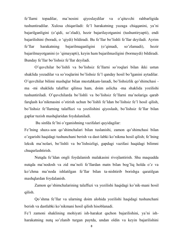 8 
 
fe’llarni 
topadilar, 
ma’nosini 
qiyoslaydilar 
va 
o’qituvchi 
rahbarligida 
tushuntiradilar. Xulosa chiqariladi: fe’l harakatning yuzaga chiqqanini, ya’ni 
bajarilganligini (o’qidi, so’zladi), hozir bajarilayotganini (tushuntiryapti), endi 
bajarilishini (boradi, o ‘qiydi) bildiradi. Bu fe’llar bo’lishli fe’llar deyiladi. Ayrim 
fe’llar 
harakatning 
bajarilmaganligini 
(o’qimadi, 
so’zlamadi), 
hozir 
bajarilmayotganini (o ’qimayapti), keyin ham bajarilmasligini (bormaydi) bildiradi. 
Bunday fe’llar bo’lishsiz fe’llar deyiladi. 
O’quvchilar bo’lishli va bo’lishsiz fe’llarni so’roqlari bilan ikki ustun 
shaklida yozadilar va so’roqlarini bo’lishsiz fe’l qanday hosil bo’lganini aytadilar. 
O’quvchilar bilimi mashqlar bilan mustahkam-lanadi, bo’lishsizlik qo’shimchasi - 
ma -mi shaklida talaffuz qilinsa ham, doim aslicha -ma shaklida yozilishi 
tushuntiriladi. O’quvchilarda bo’lishli va bo’lishsiz fe’llarni ma’nolariga qarab 
farqlash ko’nikmasini o’stirish uchun bo’lishli fe’ldan bo’lishsiz fe’l hosil qilish, 
bo’lishsiz fe’llarning talaffuzi va yozilishini qiyoslash, bo’lishsiz fe’llar bilan 
gaplar tuzish mashqlaridan foydalaniladi. 
 Bu sinfda fe’lni o’rganishning vazifalari quyidagilar: 
Fe’lning shaxs-son qo’shimchalari bilan tuslanishi, zamon qo’shimchasi bilan 
o’zgarishi haqidagi tushunchani berish va dast-labki ko’nikma hosil qilish; fe’lning 
leksik ma’nolari, bo’lishli va bo’lishsizligi, gapdagi vazifasi haqidagi bilimni 
chuqurlashtirish. 
Nutqda fe’ldan ongli foydalanish malakasini rivojlantirish. Shu maqsadda 
nutqda ma’nodosh va zid ma’noli fe’llardan matn bilan bog’liq holda o’z va 
ko’chma ma’noda ishlatilgan fe’llar bilan ta-nishtirib borishga qaratilgan 
mashqlardan foydalanish. 
Zamon qo’shimchalarining talaffuzi va yozilishi haqidagi ko’nik-mani hosil 
qilish. 
Qo’shma fe’llar va ularning doim alohida yozilishi haqidagi tushunchani 
berish va dastlabki ko’nikmani hosil qilish hisoblanadi. 
Fe’l zamoni shaklining mohiyati ish-harakat qachon bajarilishini, ya’ni ish- 
harakatning nutq so’zlanib turgan paytda, undan oldin va keyin bajarilishini 
