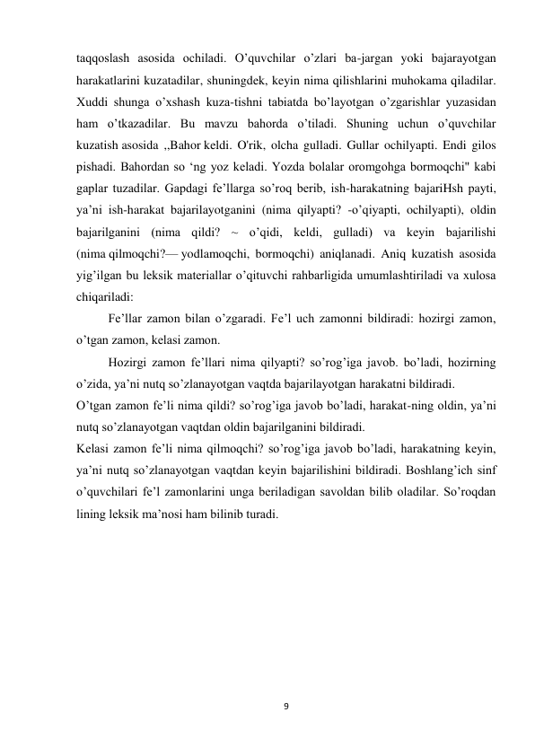 9 
 
taqqoslash asosida ochiladi. O’quvchilar o’zlari ba-jargan yoki bajarayotgan 
harakatlarini kuzatadilar, shuningdek, keyin nima qilishlarini muhokama qiladilar. 
Xuddi shunga o’xshash kuza-tishni tabiatda bo’layotgan o’zgarishlar yuzasidan 
ham o’tkazadilar. Bu mavzu bahorda o’tiladi. Shuning uchun o’quvchilar 
kuzatish asosida ,,Bahor keldi. O'rik, olcha gulladi. Gullar ochilyapti. Endi gilos 
pishadi. Bahordan so ‘ng yoz keladi. Yozda bolalar oromgohga bormoqchi" kabi 
gaplar tuzadilar. Gapdagi fe’llarga so’roq berib, ish-harakatning bajariHsh payti, 
ya’ni ish-harakat bajarilayotganini (nima qilyapti? -o’qiyapti, ochilyapti), oldin 
bajarilganini (nima qildi? ~ o’qidi, keldi, gulladi) va keyin bajarilishi 
(nima qilmoqchi?— yodlamoqchi, bormoqchi) aniqlanadi. Aniq kuzatish asosida 
yig’ilgan bu leksik materiallar o’qituvchi rahbarligida umumlashtiriladi va xulosa 
chiqariladi: 
Fe’llar zamon bilan o’zgaradi. Fe’l uch zamonni bildiradi: hozirgi zamon, 
o’tgan zamon, kelasi zamon. 
Hozirgi zamon fe’llari nima qilyapti? so’rog’iga javob. bo’ladi, hozirning 
o’zida, ya’ni nutq so’zlanayotgan vaqtda bajarilayotgan harakatni bildiradi. 
O’tgan zamon fe’li nima qildi? so’rog’iga javob bo’ladi, harakat-ning oldin, ya’ni 
nutq so’zlanayotgan vaqtdan oldin bajarilganini bildiradi. 
Kelasi zamon fe’li nima qilmoqchi? so’rog’iga javob bo’ladi, harakatning keyin, 
ya’ni nutq so’zlanayotgan vaqtdan keyin bajarilishini bildiradi. Boshlang’ich sinf 
o’quvchilari fe’l zamonlarini unga beriladigan savoldan bilib oladilar. So’roqdan 
lining leksik ma’nosi ham bilinib turadi. 
 
 
 
 
 
 
 
 
