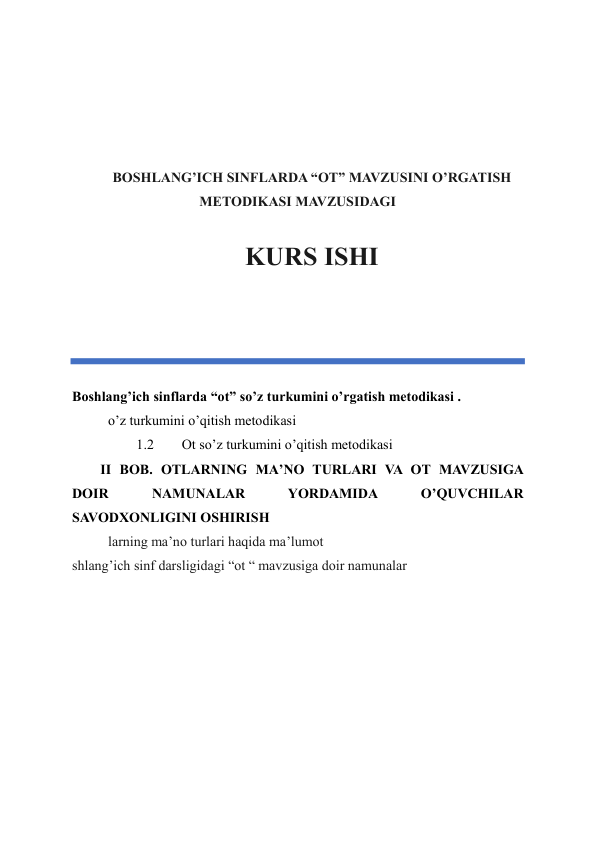  
 
 
 
BOSHLANG’ICH SINFLARDA “OT” MAVZUSINI O’RGATISH 
METODIKASI MAVZUSIDAGI 
 
KURS ISHI 
 
 
 
Boshlang’ich sinflarda “ot” so’z turkumini o’rgatish metodikasi .  
o’z turkumini o’qitish metodikasi 
1.2 
 Ot so’z turkumini o’qitish metodikasi  
II BOB. OTLARNING MA’NO TURLARI VA OT MAVZUSIGA 
DOIR 
NAMUNALAR 
YORDAMIDA 
O’QUVCHILAR 
SAVODXONLIGINI OSHIRISH 
larning ma’no turlari haqida ma’lumot 
shlang’ich sinf darsligidagi “ot “ mavzusiga doir namunalar 
 
 
 
 
 
 
 
 
