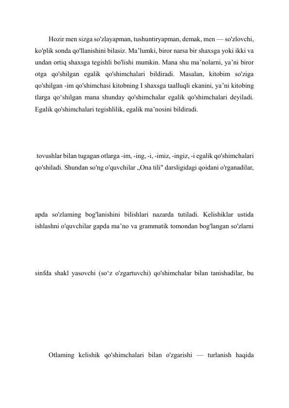 Hozir men sizga so'zlayapman, tushuntiryapman, demak, men — so'zlovchi, 
ko'plik sonda qo'llanishini bilasiz. Ma’lumki, biror narsa bir shaxsga yoki ikki va 
undan ortiq shaxsga tegishli bo'lishi mumkin. Mana shu ma’nolarni, ya’ni biror 
otga qo'shilgan egalik qo'shimchalari bildiradi. Masalan, kitobim so'ziga 
qo'shilgan -im qo'shimchasi kitobning I shaxsga taalluqli ekanini, ya’ni kitobing 
tlarga qo‘shilgan mana shunday qo'shimchalar egalik qo'shimchalari deyiladi. 
Egalik qo'shimchalari tegishlilik, egalik ma’nosini bildiradi. 
 tovushlar bilan tugagan otlarga -im, -ing, -i, -imiz, -ingiz, -i egalik qo'shimchalari 
qo'shiladi. Shundan so'ng o'quvchilar „Ona tili" darsligidagi qoidani o'rganadilar, 
 
 
apda so'zlaming bog'lanishini bilishlari nazarda tutiladi. Kelishiklar ustida 
ishlashni o'quvchilar gapda ma’no va grammatik tomondan bog'langan so'zlarni 
 
sinfda shakl yasovchi (so‘z o'zgartuvchi) qo'shimchalar bilan tanishadilar, bu 
 
 
 
 
 
 
Otlaming kelishik qo'shimchalari bilan o'zgarishi — turlanish haqida 
