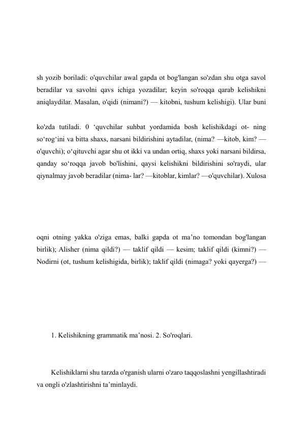  
 
 
sh yozib boriladi: o'quvchilar awal gapda ot bog'langan so'zdan shu otga savol 
beradilar va savolni qavs ichiga yozadilar; keyin so'roqqa qarab kelishikni 
aniqlaydilar. Masalan, o'qidi (nimani?) — kitobni, tushum kelishigi). Ular buni 
ko'zda tutiladi. 0 ‘quvchilar suhbat yordamida bosh kelishikdagi ot- ning 
so‘rog‘ini va bitta shaxs, narsani bildirishini aytadilar, (nima? —kitob, kim? —
o'quvchi); o‘qituvchi agar shu ot ikki va undan ortiq, shaxs yoki narsani bildirsa, 
qanday so‘roqqa javob bo'lishini, qaysi kelishikni bildirishini so'raydi, ular 
qiynalmay javob beradilar (nima- lar? —kitoblar, kimlar? —o'quvchilar). Xulosa 
 
 
oqni otning yakka o'ziga emas, balki gapda ot ma’no tomondan bog'langan 
birlik); Alisher (nima qildi?) — taklif qildi — kesim; taklif qildi (kimni?) — 
Nodirni (ot, tushum kelishigida, birlik); taklif qildi (nimaga? yoki qayerga?) —
 
 
1. Kelishikning grammatik ma’nosi. 2. So'roqlari. 
 
 
Kelishiklarni shu tarzda o'rganish ularni o'zaro taqqoslashni yengillashtiradi 
va ongli o'zlashtirishni ta’minlaydi. 
