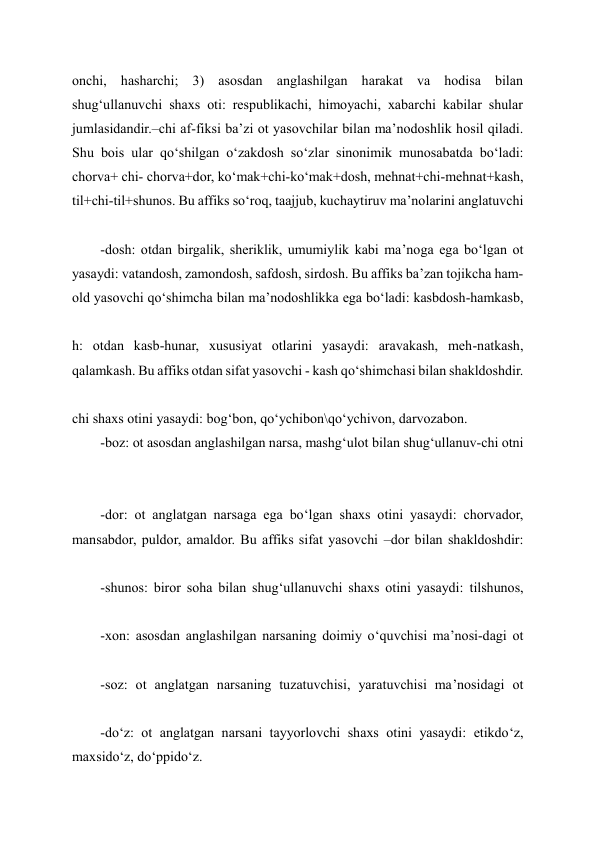 onchi, hasharchi; 3) asosdan anglashilgan harakat va hodisa bilan 
shug‘ullanuvchi shaxs oti: respublikachi, himoyachi, xabarchi kabilar shular 
jumlasidandir.–chi af-fiksi ba’zi ot yasovchilar bilan ma’nodoshlik hosil qiladi. 
Shu bois ular qo‘shilgan o‘zakdosh so‘zlar sinonimik munosabatda bo‘ladi: 
chorva+ chi- chorva+dor, ko‘mak+chi-ko‘mak+dosh, mehnat+chi-mehnat+kash, 
til+chi-til+shunos. Bu affiks so‘roq, taajjub, kuchaytiruv ma’nolarini anglatuvchi 
-dosh: otdan birgalik, sheriklik, umumiylik kabi ma’noga ega bo‘lgan ot 
yasaydi: vatandosh, zamondosh, safdosh, sirdosh. Bu affiks ba’zan tojikcha ham- 
old yasovchi qo‘shimcha bilan ma’nodoshlikka ega bo‘ladi: kasbdosh-hamkasb, 
h: otdan kasb-hunar, xususiyat otlarini yasaydi: aravakash, meh-natkash, 
qalamkash. Bu affiks otdan sifat yasovchi - kash qo‘shimchasi bilan shakldoshdir. 
chi shaxs otini yasaydi: bog‘bon, qo‘ychibon\qo‘ychivon, darvozabon. 
-boz: ot asosdan anglashilgan narsa, mashg‘ulot bilan shug‘ullanuv-chi otni 
 
-dor: ot anglatgan narsaga ega bo‘lgan shaxs otini yasaydi: chorvador, 
mansabdor, puldor, amaldor. Bu affiks sifat yasovchi –dor bilan shakldoshdir: 
-shunos: biror soha bilan shug‘ullanuvchi shaxs otini yasaydi: tilshunos, 
-xon: asosdan anglashilgan narsaning doimiy o‘quvchisi ma’nosi-dagi ot 
-soz: ot anglatgan narsaning tuzatuvchisi, yaratuvchisi ma’nosidagi ot 
-do‘z: ot anglatgan narsani tayyorlovchi shaxs otini yasaydi: etikdo‘z, 
maxsido‘z, do‘ppido‘z. 
