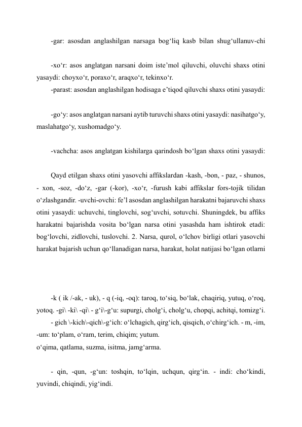 -gar: asosdan anglashilgan narsaga bog‘liq kasb bilan shug‘ullanuv-chi 
-xo‘r: asos anglatgan narsani doim iste’mol qiluvchi, oluvchi shaxs otini 
yasaydi: choyxo‘r, poraxo‘r, araqxo‘r, tekinxo‘r. 
-parast: asosdan anglashilgan hodisaga e’tiqod qiluvchi shaxs otini yasaydi: 
-go‘y: asos anglatgan narsani aytib turuvchi shaxs otini yasaydi: nasihatgo‘y, 
maslahatgo‘y, xushomadgo‘y. 
 
-vachcha: asos anglatgan kishilarga qarindosh bo‘lgan shaxs otini yasaydi: 
Qayd etilgan shaxs otini yasovchi affikslardan -kash, -bon, - paz, - shunos, 
- xon, -soz, -do‘z, -gar (-kor), -xo‘r, -furush kabi affikslar fors-tojik tilidan 
o‘zlashgandir. -uvchi-ovchi: fe’l asosdan anglashilgan harakatni bajaruvchi shaxs 
otini yasaydi: uchuvchi, tinglovchi, sog‘uvchi, sotuvchi. Shuningdek, bu affiks 
harakatni bajarishda vosita bo‘lgan narsa otini yasashda ham ishtirok etadi: 
bog‘lovchi, zidlovchi, tuslovchi. 2. Narsa, qurol, o‘lchov birligi otlari yasovchi 
harakat bajarish uchun qo‘llanadigan narsa, harakat, holat natijasi bo‘lgan otlarni 
 
-k ( ik /-ak, - uk), - q (-iq, -oq): taroq, to‘siq, bo‘lak, chaqiriq, yutuq, o‘roq, 
yotoq. -gi\ -ki\ -qi\ - g‘i\-g‘u: supurgi, cholg‘i, cholg‘u, chopqi, achitqi, tomizg‘i. 
- gich \-kich\-qich\-g‘ich: o‘lchagich, qirg‘ich, qisqich, o‘chirg‘ich. - m, -im, 
-um: to‘plam, o‘ram, terim, chiqim; yutum. 
o‘qima, qatlama, suzma, isitma, jamg‘arma. 
 
- qin, -qun, -g‘un: toshqin, to‘lqin, uchqun, qirg‘in. - indi: cho‘kindi, 
yuvindi, chiqindi, yig‘indi. 
