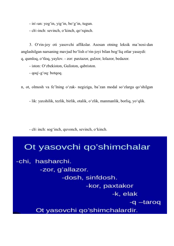 - in\-un: yog‘in, yig‘in, bo‘g‘in, tugun. 
- ch\-inch: sevinch, o‘kinch, qo‘rqinch. 
 
3. O‘rin-joy oti yasovchi affikslar. Asosan otning leksik ma’nosi-dan 
anglashilgan narsaning mavjud bo‘lish o‘rin-joyi bilan bog‘liq otlar yasaydi: 
q, qumloq, o‘tloq, yaylov. - zor: paxtazor, gulzor, lolazor, bedazor. 
- iston: O‘zbekiston, Guliston, qabriston. 
- qoq\-g‘oq: botqoq. 
 
n, ot, olmosh va fe’lning o‘zak- negiziga, ba’zan modal so‘zlarga qo‘shilgan 
- lik: yaxshilik, tezlik, birlik, otalik, o‘zlik, manmanlik, borliq, yo‘qlik. 
 
 
 
- ch\ inch: sog‘inch, quvonch, sevinch, o‘kinch. 
 
