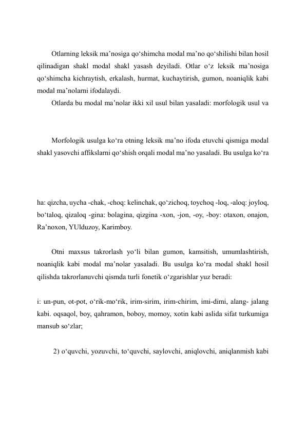  
Otlarning leksik ma’nosiga qo‘shimcha modal ma’no qo‘shilishi bilan hosil 
qilinadigan shakl modal shakl yasash deyiladi. Otlar o‘z leksik ma’nosiga 
qo‘shimcha kichraytish, erkalash, hurmat, kuchaytirish, gumon, noaniqlik kabi 
modal ma’nolarni ifodalaydi. 
Otlarda bu modal ma’nolar ikki xil usul bilan yasaladi: morfologik usul va 
 
Morfologik usulga ko‘ra otning leksik ma’no ifoda etuvchi qismiga modal 
shakl yasovchi affikslarni qo‘shish orqali modal ma’no yasaladi. Bu usulga ko‘ra 
 
 
ha: qizcha, uycha -chak, -choq: kelinchak, qo‘zichoq, toychoq -loq, -aloq: joyloq, 
bo‘taloq, qizaloq -gina: bolagina, qizgina -xon, -jon, -oy, -boy: otaxon, onajon, 
Ra’noxon, YUlduzoy, Karimboy. 
 
Otni maxsus takrorlash yo‘li bilan gumon, kamsitish, umumlashtirish, 
noaniqlik kabi modal ma’nolar yasaladi. Bu usulga ko‘ra modal shakl hosil 
qilishda takrorlanuvchi qismda turli fonetik o‘zgarishlar yuz beradi: 
 
i: un-pun, ot-pot, o‘rik-mo‘rik, irim-sirim, irim-chirim, imi-dimi, alang- jalang 
kabi. oqsaqol, boy, qahramon, boboy, momoy, xotin kabi aslida sifat turkumiga 
mansub so‘zlar; 
 
 2) o‘quvchi, yozuvchi, to‘quvchi, saylovchi, aniqlovchi, aniqlanmish kabi 
 
