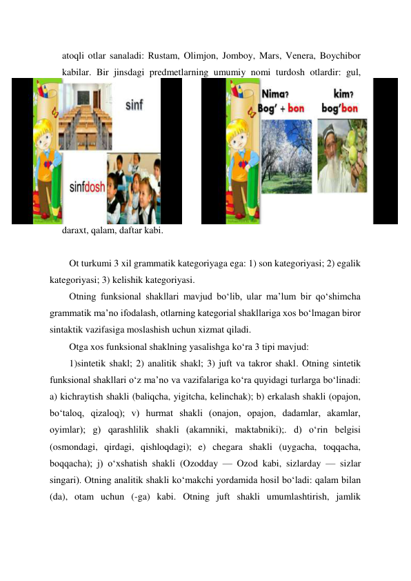 atoqli otlar sanaladi: Rustam, Olimjon, Jomboy, Mars, Venera, Boychibor 
kabilar. Bir jinsdagi predmetlarning umumiy nomi turdosh otlardir: gul, 
daraxt, qalam, daftar kabi. 
 
Ot turkumi 3 xil grammatik kategoriyaga ega: 1) son kategoriyasi; 2) egalik 
kategoriyasi; 3) kelishik kategoriyasi. 
Otning funksional shakllari mavjud boʻlib, ular maʼlum bir qoʻshimcha 
grammatik maʼno ifodalash, otlarning kategorial shakllariga xos boʻlmagan biror 
sintaktik vazifasiga moslashish uchun xizmat qiladi. 
Otga xos funksional shaklning yasalishga koʻra 3 tipi mavjud: 
1)sintetik shakl; 2) analitik shakl; 3) juft va takror shakl. Otning sintetik 
funksional shakllari oʻz maʼno va vazifalariga koʻra quyidagi turlarga boʻlinadi: 
a) kichraytish shakli (baliqcha, yigitcha, kelinchak); b) erkalash shakli (opajon, 
boʻtaloq, qizaloq); v) hurmat shakli (onajon, opajon, dadamlar, akamlar, 
oyimlar); g) qarashlilik shakli (akamniki, maktabniki);. d) oʻrin belgisi 
(osmondagi, qirdagi, qishloqdagi); e) chegara shakli (uygacha, toqqacha, 
boqqacha); j) oʻxshatish shakli (Ozodday — Ozod kabi, sizlarday — sizlar 
singari). Otning analitik shakli koʻmakchi yordamida hosil boʻladi: qalam bilan 
(da), otam uchun (-ga) kabi. Otning juft shakli umumlashtirish, jamlik 
