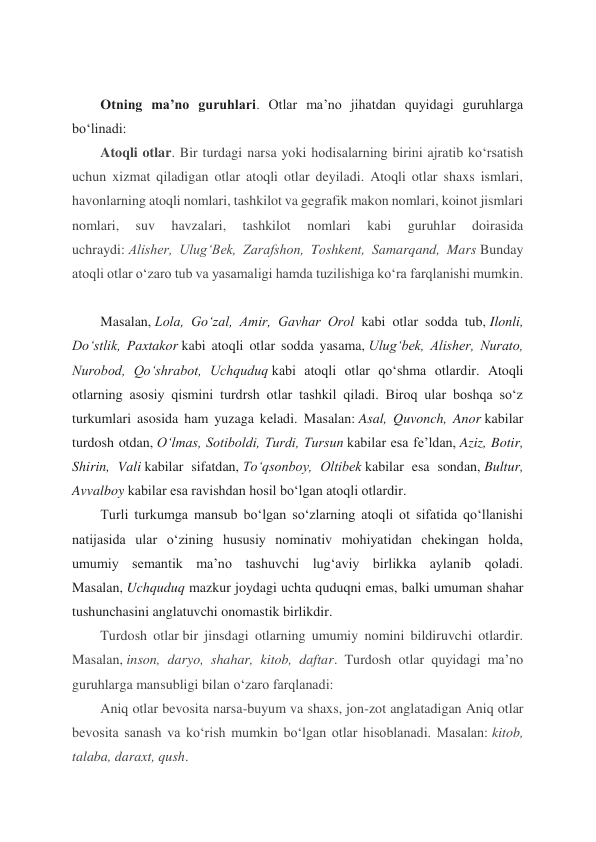  
Otning ma’no guruhlari. Otlar ma’no jihatdan quyidagi guruhlarga 
bo‘linadi: 
Atoqli otlar. Bir turdagi narsa yoki hodisalarning birini ajratib ko‘rsatish 
uchun xizmat qiladigan otlar atoqli otlar deyiladi. Atoqli otlar shaxs ismlari, 
havonlarning atoqli nomlari, tashkilot va gegrafik makon nomlari, koinot jismlari 
nomlari, 
suv 
havzalari, 
tashkilot 
nomlari 
kabi 
guruhlar 
doirasida 
uchraydi: Alisher, Ulug‘Bek, Zarafshon, Toshkent, Samarqand, Mars Bunday 
atoqli otlar o‘zaro tub va yasamaligi hamda tuzilishiga ko‘ra farqlanishi mumkin. 
 
Masalan, Lola, Go‘zal, Amir, Gavhar Orol kabi otlar sodda tub, Ilonli, 
Do‘stlik, Paxtakor kabi atoqli otlar sodda yasama, Ulug‘bek, Alisher, Nurato, 
Nurobod, Qo‘shrabot, Uchquduq kabi atoqli otlar qo‘shma otlardir. Atoqli 
otlarning asosiy qismini turdrsh otlar tashkil qiladi. Biroq ular boshqa so‘z 
turkumlari asosida ham yuzaga keladi. Masalan: Asal, Quvonch, Anor kabilar 
turdosh otdan, O‘lmas, Sotiboldi, Turdi, Tursun kabilar esa fe’ldan, Aziz, Botir, 
Shirin, Vali kabilar sifatdan, To‘qsonboy, Oltibek kabilar esa sondan, Bultur, 
Avvalboy kabilar esa ravishdan hosil bo‘lgan atoqli otlardir. 
Turli turkumga mansub bo‘lgan so‘zlarning atoqli ot sifatida qo‘llanishi 
natijasida ular o‘zining hususiy nominativ mohiyatidan chekingan holda, 
umumiy semantik ma’no tashuvchi lug‘aviy birlikka aylanib qoladi. 
Masalan, Uchquduq mazkur joydagi uchta quduqni emas, balki umuman shahar 
tushunchasini anglatuvchi onomastik birlikdir. 
Turdosh otlar bir jinsdagi otlarning umumiy nomini bildiruvchi otlardir. 
Masalan, inson, daryo, shahar, kitob, daftar. Turdosh otlar quyidagi ma’no 
guruhlarga mansubligi bilan o‘zaro farqlanadi: 
Aniq otlar bevosita narsa-buyum va shaxs, jon-zot anglatadigan Aniq otlar 
bevosita sanash va ko‘rish mumkin bo‘lgan otlar hisoblanadi. Masalan: kitob, 
talaba, daraxt, qush. 
