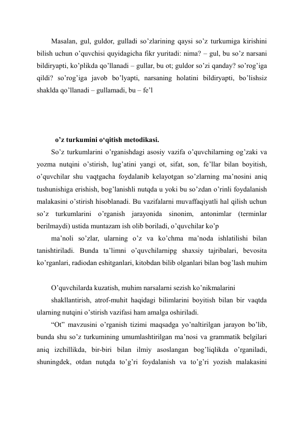Masalan, gul, guldor, gulladi so’zlarining qaysi so’z turkumiga kirishini 
bilish uchun o’quvchisi quyidagicha fikr yuritadi: nima? – gul, bu so’z narsani 
bildiryapti, ko’plikda qo’llanadi – gullar, bu ot; guldor so’zi qanday? so’rog’iga 
qildi? so’rog’iga javob bo’lyapti, narsaning holatini bildiryapti, bo’lishsiz 
shaklda qo’llanadi – gullamadi, bu – fe’l 
 
 
o’z turkumini o‘qitish metodikasi.  
So’z turkumlarini o’rganishdagi asosiy vazifa o’quvchilarning og’zaki va 
yozma nutqini o’stirish, lug’atini yangi ot, sifat, son, fe’llar bilan boyitish, 
o’quvchilar shu vaqtgacha foydalanib kelayotgan so’zlarning ma’nosini aniq 
tushunishiga erishish, bog’lanishli nutqda u yoki bu so’zdan o’rinli foydalanish 
malakasini o’stirish hisoblanadi. Bu vazifalarni muvaffaqiyatli hal qilish uchun 
so’z turkumlarini o’rganish jarayonida sinonim, antonimlar (terminlar 
berilmaydi) ustida muntazam ish olib boriladi, o’quvchilar ko’p 
ma’noli so’zlar, ularning o’z va ko’chma ma’noda ishlatilishi bilan 
tanishtiriladi. Bunda ta’limni o’quvchilarnipg shaxsiy tajribalari, bevosita 
ko’rganlari, radiodan eshitganlari, kitobdan bilib olganlari bilan bog’lash muhim 
O’quvchilarda kuzatish, muhim narsalarni sezish ko’nikmalarini 
shakllantirish, atrof-muhit haqidagi bilimlarini boyitish bilan bir vaqtda 
ularning nutqini o’stirish vazifasi ham amalga oshiriladi. 
“Ot” mavzusini o’rganish tizimi maqsadga yo’naltirilgan jarayon bo’lib, 
bunda shu so’z turkumining umumlashtirilgan ma’nosi va grammatik belgilari 
aniq izchillikda, bir-biri bilan ilmiy asoslangan bog’liqlikda o’rganiladi, 
shuningdek, otdan nutqda to’g’ri foydalanish va to’g’ri yozish malakasini 
 

