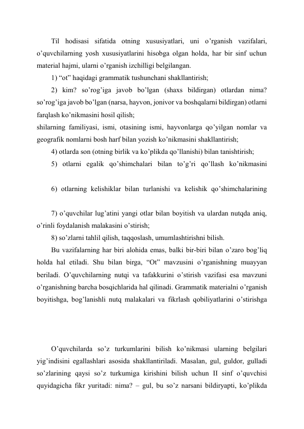Til hodisasi sifatida otning xususiyatlari, uni o’rganish vazifalari, 
o’quvchilarning yosh xususiyatlarini hisobga olgan holda, har bir sinf uchun 
material hajmi, ularni o’rganish izchilligi belgilangan. 
1) “ot” haqidagi grammatik tushunchani shakllantirish; 
2) kim? so’rog’iga javob bo’lgan (shaxs bildirgan) otlardan nima? 
so’rog’iga javob bo’lgan (narsa, hayvon, jonivor va boshqalarni bildirgan) otlarni 
farqlash ko’nikmasini hosil qilish; 
shilarning familiyasi, ismi, otasining ismi, hayvonlarga qo’yilgan nomlar va 
geografik nomlarni bosh harf bilan yozish ko’nikmasini shakllantirish; 
4) otlarda son (otning birlik va ko’plikda qo’llanishi) bilan tanishtirish; 
5) otlarni egalik qo’shimchalari bilan to’g’ri qo’llash ko’nikmasini 
6) otlarning kelishiklar bilan turlanishi va kelishik qo’shimchalarining 
7) o’quvchilar lug’atini yangi otlar bilan boyitish va ulardan nutqda aniq, 
o’rinli foydalanish malakasini o’stirish; 
8) so’zlarni tahlil qilish, taqqoslash, umumlashtirishni bilish. 
Bu vazifalarning har biri alohida emas, balki bir-biri bilan o’zaro bog’liq 
holda hal etiladi. Shu bilan birga, “Ot” mavzusini o’rganishning muayyan 
beriladi. O’quvchilarning nutqi va tafakkurini o’stirish vazifasi esa mavzuni 
o’rganishning barcha bosqichlarida hal qilinadi. Grammatik materialni o’rganish 
boyitishga, bog’lanishli nutq malakalari va fikrlash qobiliyatlarini o’stirishga 
O’quvchilarda so’z turkumlarini bilish ko’nikmasi ularning belgilari 
yig’indisini egallashlari asosida shakllantiriladi. Masalan, gul, guldor, gulladi 
so’zlarining qaysi so’z turkumiga kirishini bilish uchun II sinf o’quvchisi 
quyidagicha fikr yuritadi: nima? – gul, bu so’z narsani bildiryapti, ko’plikda 

