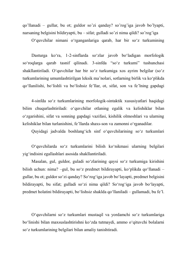 qo’llanadi – gullar, bu ot; guldor so’zi qanday? so’rog’iga javob bo’lyapti, 
narsaning belgisini bildiryapti, bu – sifat; gulladi so’zi nima qildi? so’rog’iga 
O‘quvchilar nimani o‘rganganlariga qarab, har bir so‘z turkumining 
Dasturga ko‘ra, 1-2-sinflarda so‘zlar javob bo‘ladigan morfologik 
so‘roqlarga qarab tasnif qilinadi. 3-sinfda “so‘z turkumi” tushunchasi 
shakllantiriladi. O‘quvchilar har bir so‘z turkumiga xos ayrim belgilar (so‘z 
turkumlarining umumlashtirilgan leksik ma’nolari, sotlarning birlik va ko‘plikda 
qo‘llanilishi, bo‘lishli va bo‘lishsiz fe’llar, ot, sifat, son va fe’lning gapdagi 
4-sinfda so‘z turkumlarining morfologik-sintaktik xususiyatlari haqidagi 
bilim chuqurlashtiriladi: o‘quvchilar otlaning egalik va kelishiklar bilan 
o‘zgarishini, sifat va sonning gapdagi vazifasi, kishilik olmoshlari va ularning 
kelishiklar bilan turlanishini, fe’llarda shaxs-son va zamonni o‘rganadilar. 
Quyidagi jadvalda boshlang‘ich sinf o‘quvchilarining so‘z turkumlari 
O‘quvchilarda so‘z turkumlarini bilish ko‘nikmasi ularning belgilari 
yig‘indisini egallashlari asosida shakllantiriladi. 
Masalan, gul, guldor, guladi so‘zlarining qaysi so‘z turkumiga kirishini 
bilish uchun: nima? –gul, bu so‘z predmet bildirayapti, ko‘plikda qo‘llanadi – 
gullar, bu ot; guldor so‘zi qanday? So‘rog‘iga javob bo‘layapti, predmet belgisini 
bildirayapti, bu sifat; gulladi so‘zi nima qildi? So‘rog‘iga javob bo‘layapti, 
predmet holatini bildirayapti, bo‘lishsiz shaklda qo‘llaniladi – gullamadi, bu fe’l. 
 
 
O‘quvchilarni so‘z turkumlari mustaqil va yordamchi so‘z turkumlariga 
bo‘linishi bilan maxsuslashtirishni ko‘zda tutmaydi, ammo o‘qituvchi bolalarni 
so‘z turkumlarining belgilari bilan amaliy tanishtiradi. 
 
