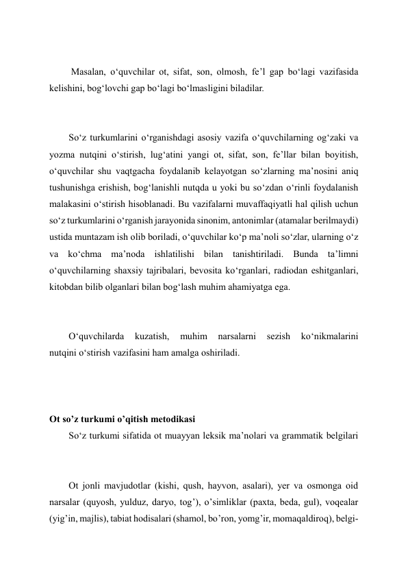 
 Masalan, o‘quvchilar ot, sifat, son, olmosh, fe’l gap bo‘lagi vazifasida 
kelishini, bog‘lovchi gap bo‘lagi bo‘lmasligini biladilar. 
 
 
So‘z turkumlarini o‘rganishdagi asosiy vazifa o‘quvchilarning og‘zaki va 
yozma nutqini o‘stirish, lug‘atini yangi ot, sifat, son, fe’llar bilan boyitish, 
o‘quvchilar shu vaqtgacha foydalanib kelayotgan so‘zlarning ma’nosini aniq 
tushunishga erishish, bog‘lanishli nutqda u yoki bu so‘zdan o‘rinli foydalanish 
malakasini o‘stirish hisoblanadi. Bu vazifalarni muvaffaqiyatli hal qilish uchun 
so‘z turkumlarini o‘rganish jarayonida sinonim, antonimlar (atamalar berilmaydi) 
ustida muntazam ish olib boriladi, o‘quvchilar ko‘p ma’noli so‘zlar, ularning o‘z 
va ko‘chma ma’noda ishlatilishi bilan tanishtiriladi. Bunda ta’limni 
o‘quvchilarning shaxsiy tajribalari, bevosita ko‘rganlari, radiodan eshitganlari, 
kitobdan bilib olganlari bilan bog‘lash muhim ahamiyatga ega. 
 
 
O‘quvchilarda 
kuzatish, 
muhim 
narsalarni 
sezish 
ko‘nikmalarini 
nutqini o‘stirish vazifasini ham amalga oshiriladi. 
 
 
Ot so’z turkumi o’qitish metodikasi 
So‘z turkumi sifatida ot muayyan leksik ma’nolari va grammatik belgilari 
 
Ot jonli mavjudotlar (kishi, qush, hayvon, asalari), yer va osmonga oid 
narsalar (quyosh, yulduz, daryo, tog’), o’simliklar (paxta, beda, gul), voqealar 
(yig’in, majlis), tabiat hodisalari (shamol, bo’ron, yomg’ir, momaqaldiroq), belgi- 
