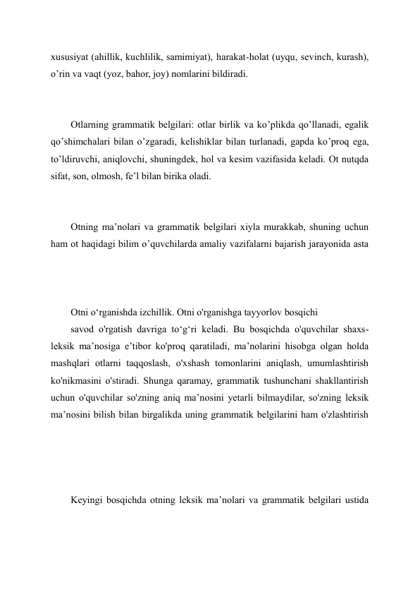 xususiyat (ahillik, kuchlilik, samimiyat), harakat-holat (uyqu, sevinch, kurash), 
o’rin va vaqt (yoz, bahor, joy) nomlarini bildiradi. 
 
 
Otlarning grammatik belgilari: otlar birlik va ko’plikda qo’llanadi, egalik 
qo’shimchalari bilan o’zgaradi, kelishiklar bilan turlanadi, gapda ko’proq ega, 
to’ldiruvchi, aniqlovchi, shuningdek, hol va kesim vazifasida keladi. Ot nutqda 
sifat, son, olmosh, fe’l bilan birika oladi. 
 
 
Otning ma’nolari va grammatik belgilari xiyla murakkab, shuning uchun 
ham ot haqidagi bilim o’quvchilarda amaliy vazifalarni bajarish jarayonida asta 
 
 
Otni o‘rganishda izchillik. Otni o'rganishga tayyorlov bosqichi 
savod o'rgatish davriga to‘g‘ri keladi. Bu bosqichda o'quvchilar shaxs-
leksik ma’nosiga e’tibor ko'proq qaratiladi, ma’nolarini hisobga olgan holda 
mashqlari otlarni taqqoslash, o'xshash tomonlarini aniqlash, umumlashtirish 
ko'nikmasini o'stiradi. Shunga qaramay, grammatik tushunchani shakllantirish 
uchun o'quvchilar so'zning aniq ma’nosini yetarli bilmaydilar, so'zning leksik 
ma’nosini bilish bilan birgalikda uning grammatik belgilarini ham o'zlashtirish 
Keyingi bosqichda otning leksik ma’nolari va grammatik belgilari ustida 
 
