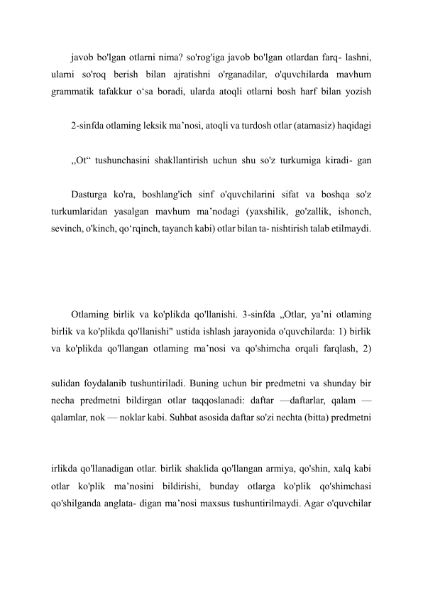 javob bo'lgan otlarni nima? so'rog'iga javob bo'lgan otlardan farq- lashni, 
ularni so'roq berish bilan ajratishni o'rganadilar, o'quvchilarda mavhum 
grammatik tafakkur o‘sa boradi, ularda atoqli otlarni bosh harf bilan yozish 
 
2-sinfda otlaming leksik ma’nosi, atoqli va turdosh otlar (atamasiz) haqidagi 
,,Ot“ tushunchasini shakllantirish uchun shu so'z turkumiga kiradi- gan 
 
Dasturga ko'ra, boshlang'ich sinf o'quvchilarini sifat va boshqa so'z 
turkumlaridan yasalgan mavhum ma’nodagi (yaxshilik, go'zallik, ishonch, 
sevinch, o'kinch, qo‘rqinch, tayanch kabi) otlar bilan ta- nishtirish talab etilmaydi. 
 
 
 
Otlaming birlik va ko'plikda qo'llanishi. 3-sinfda „Otlar, ya’ni otlaming 
birlik va ko'plikda qo'llanishi" ustida ishlash jarayonida o'quvchilarda: 1) birlik 
va ko'plikda qo'llangan otlaming ma’nosi va qo'shimcha orqali farqlash, 2) 
 
sulidan foydalanib tushuntiriladi. Buning uchun bir predmetni va shunday bir 
necha predmetni bildirgan otlar taqqoslanadi: daftar —daftarlar, qalam — 
qalamlar, nok — noklar kabi. Suhbat asosida daftar so'zi nechta (bitta) predmetni 
 
irlikda qo'llanadigan otlar. birlik shaklida qo'llangan armiya, qo'shin, xalq kabi 
otlar ko'plik ma’nosini bildirishi, bunday otlarga ko'plik qo'shimchasi 
qo'shilganda anglata- digan ma’nosi maxsus tushuntirilmaydi. Agar o'quvchilar 
