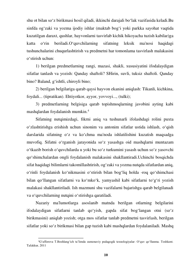 10 
 
shu ot bilan so‘z birikmasi hosil qiladi, ikkinchi darajali bo‘lak vazifasida keladi.Bu 
sinfda og‘zaki va yozma ijodiy ishlar (maktab bog‘i yoki parkka sayohat vaqtida 
kuzatilgan daraxt, qushlar, hayvonlarni tasvirlab kichik hikoyacha tuzish kabilar)ga 
katta 
o‘rin 
beriladi.O‘quvchilarning 
sifatning 
leksik 
ma'nosi 
haqidagi 
tushunchalarini chuqurlashtirish va predmetni har tomonlama tasvirlash malakasini 
o‘stirish uchun: 
1) berilgan predmetlarning rangi, mazasi, shakli, xususiyatini ifodalaydigan 
sifatlar tanlash va yozish: Qanday shaftoli? SHirin, suvli, tuksiz shaftoli. Qanday 
bino? Baland, g‘ishtli, chiroyli bino;  
2) berilgan belgilariga qarab qaysi hayvon ekanini aniqlash: Tikanli, kichkina, 
foydali... (tipratikan). Ehtiyotkor, ayyor, yovvoyi..., (tulki);  
3) predmetlarning belgisiga qarab topishmoqlarning javobini ayting kabi 
mashqlardan foydalanish mumkin.4  
Sifatning nutqimizdagi, fikrni aniq va tushunarli ifolashdagi rolini puxta 
o‘zlashtirishga erishish uchun sinonim va antonim sifatlar ustida ishlash, o‘qish 
darslarida sifatning o‘z va ko‘chma ma'noda ishlatilishini kuzatish maqsadga 
muvofiq. Sifatni o‘rganish jarayonida so‘z yasashga oid mashqlarni muntazam 
o‘tkazib borish o‘quvchilarda u yoki bu so‘z turkumini yasash uchun so‘z yasovchi 
qo‘shimchalardan ongli foydalanish malakasini shakllantiradi.Uchinchi bosqichda 
sifat haqidagi bilimlarni takomillashtirish, og‘zaki va yozma nutqda sifatlardan aniq, 
o‘rinli foydalanish ko‘nikmasini o‘stirish bilan bog‘liq holda -roq qo‘shimchasi 
bilan qo‘llangan sifatlarni va ko‘mko‘k, yamyashil kabi sifatlarni to‘g‘ri yozish 
malakasi shakllantiriladi. Ish mazmuni shu vazifalarni bajarishga qarab belgilanadi 
va o‘quvchilarning nutqini o‘stirishga qaratiladi. 
Nazariy ma'lumotlarga asoslanib matnda berilgan otlarning belgilarini 
ifodalaydigan sifatlarni tanlab qo‘yish, gapda sifat bog‘langan otni (so‘z 
birikmasini) aniqlab yozish; otga mos sifatlar tanlab predmetni tasvirlash, berilgan 
sifatlar yoki so‘z birikmasi bilan gap tuzish kabi mashqlardan foydalaniladi. Mashq 
                                                          
 
4G‘afforova T.Boshlang‘ich ta’limda zamonaviy pedagogik texnologiyalar: O‘quv qo‘llanma. Toshkent. 
Tafakkur, 2011 
