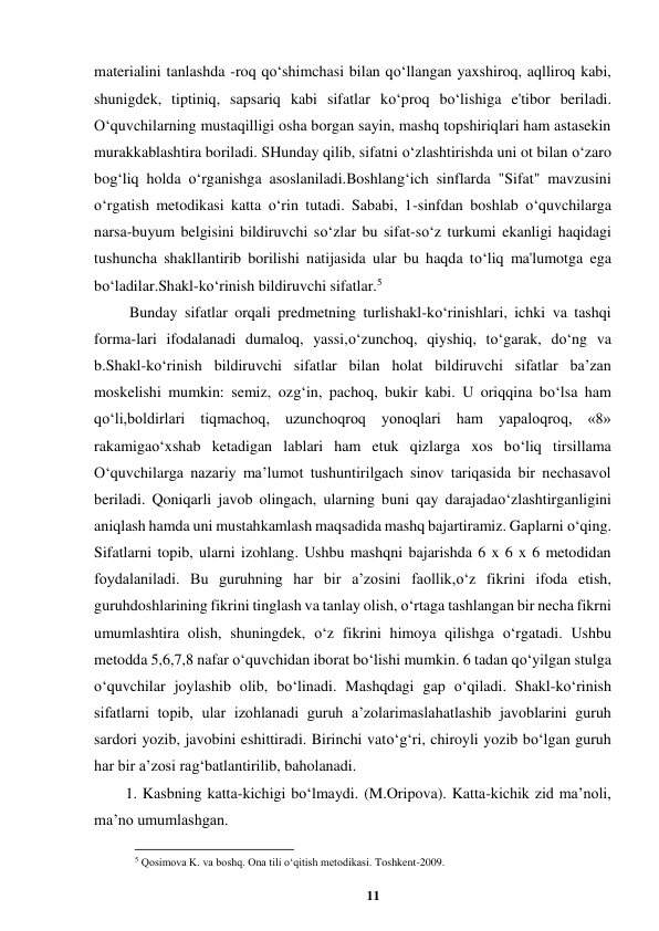 11 
 
materialini tanlashda -roq qo‘shimchasi bilan qo‘llangan yaxshiroq, aqlliroq kabi, 
shunigdek, tiptiniq, sapsariq kabi sifatlar ko‘proq bo‘lishiga e'tibor beriladi. 
O‘quvchilarning mustaqilligi osha borgan sayin, mashq topshiriqlari ham astasekin 
murakkablashtira boriladi. SHunday qilib, sifatni o‘zlashtirishda uni ot bilan o‘zaro 
bog‘liq holda o‘rganishga asoslaniladi.Boshlang‘ich sinflarda "Sifat" mavzusini 
o‘rgatish metodikasi katta o‘rin tutadi. Sababi, 1-sinfdan boshlab o‘quvchilarga 
narsa-buyum belgisini bildiruvchi so‘zlar bu sifat-so‘z turkumi ekanligi haqidagi 
tushuncha shakllantirib borilishi natijasida ular bu haqda to‘liq ma'lumotga ega 
bo‘ladilar.Shakl-ko‘rinish bildiruvchi sifatlar.5 
 Bunday sifatlar orqali predmetning turlishakl-ko‘rinishlari, ichki va tashqi 
forma-lari ifodalanadi dumaloq, yassi,o‘zunchoq, qiyshiq, to‘garak, do‘ng va 
b.Shakl-ko‘rinish bildiruvchi sifatlar bilan holat bildiruvchi sifatlar ba’zan 
moskelishi mumkin: semiz, ozg‘in, pachoq, bukir kabi. U oriqqina bo‘lsa ham 
qo‘li,boldirlari tiqmachoq, uzunchoqroq yonoqlari ham yapaloqroq, «8» 
rakamigao‘xshab ketadigan lablari ham etuk qizlarga xos bo‘liq tirsillama 
O‘quvchilarga nazariy ma’lumot tushuntirilgach sinov tariqasida bir nechasavol 
beriladi. Qoniqarli javob olingach, ularning buni qay darajadao‘zlashtirganligini 
aniqlash hamda uni mustahkamlash maqsadida mashq bajartiramiz. Gaplarni o‘qing. 
Sifatlarni topib, ularni izohlang. Ushbu mashqni bajarishda 6 x 6 x 6 metodidan 
foydalaniladi. Bu guruhning har bir a’zosini faollik,o‘z fikrini ifoda etish, 
guruhdoshlarining fikrini tinglash va tanlay olish, o‘rtaga tashlangan bir necha fikrni 
umumlashtira olish, shuningdek, o‘z fikrini himoya qilishga o‘rgatadi. Ushbu 
metodda 5,6,7,8 nafar o‘quvchidan iborat bo‘lishi mumkin. 6 tadan qo‘yilgan stulga 
o‘quvchilar joylashib olib, bo‘linadi. Mashqdagi gap o‘qiladi. Shakl-ko‘rinish 
sifatlarni topib, ular izohlanadi guruh a’zolarimaslahatlashib javoblarini guruh 
sardori yozib, javobini eshittiradi. Birinchi vato‘g‘ri, chiroyli yozib bo‘lgan guruh 
har bir a’zosi rag‘batlantirilib, baholanadi.  
1. Kasbning katta-kichigi bo‘lmaydi. (M.Oripova). Katta-kichik zid ma’noli, 
ma’no umumlashgan.  
                                                          
 
5 Qosimova K. va boshq. Ona tili o‘qitish metodikasi. Toshkent-2009. 
