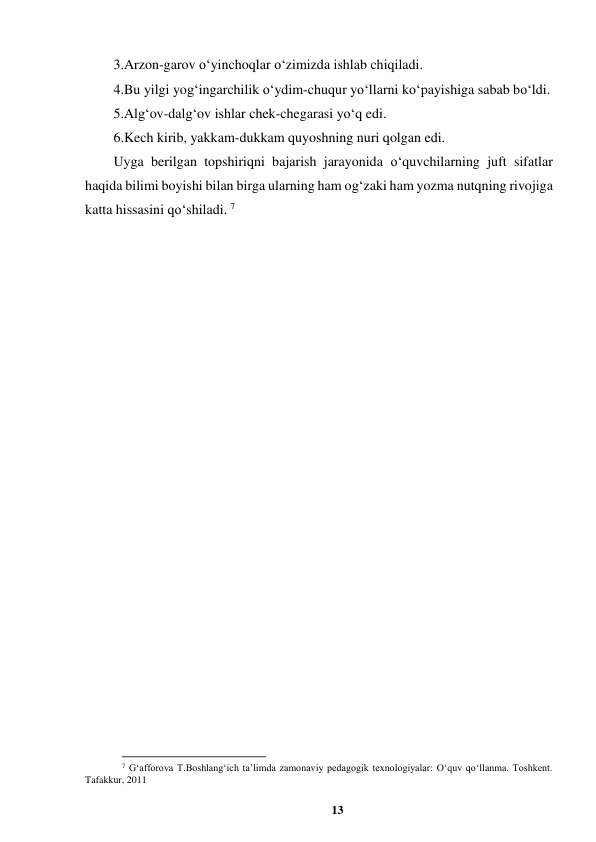 13 
 
3.Arzon-garov o‘yinchoqlar o‘zimizda ishlab chiqiladi.  
4.Bu yilgi yog‘ingarchilik o‘ydim-chuqur yo‘llarni ko‘payishiga sabab bo‘ldi.  
5.Alg‘ov-dalg‘ov ishlar chek-chegarasi yo‘q edi.  
6.Kech kirib, yakkam-dukkam quyoshning nuri qolgan edi. 
Uyga berilgan topshiriqni bajarish jarayonida o‘quvchilarning juft sifatlar 
haqida bilimi boyishi bilan birga ularning ham og‘zaki ham yozma nutqning rivojiga 
katta hissasini qo‘shiladi. 7 
                                                          
 
7 G‘afforova T.Boshlang‘ich ta’limda zamonaviy pedagogik texnologiyalar: O‘quv qo‘llanma. Toshkent. 
Tafakkur, 2011 
