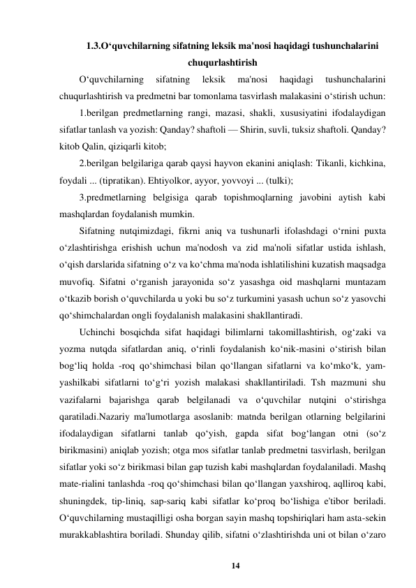 14 
 
1.3.O‘quvchilarning sifatning leksik ma'nosi haqidagi tushunchalarini 
chuqurlashtirish 
O‘quvchilarning 
sifatning 
leksik 
ma'nosi 
haqidagi 
tushunchalarini 
chuqurlashtirish va predmetni bar tomonlama tasvirlash malakasini o‘stirish uchun:  
1.berilgan predmetlarning rangi, mazasi, shakli, xususiyatini ifodalaydigan 
sifatlar tanlash va yozish: Qanday? shaftoli — Shirin, suvli, tuksiz shaftoli. Qanday? 
kitob Qalin, qiziqarli kitob;  
2.berilgan belgilariga qarab qaysi hayvon ekanini aniqlash: Tikanli, kichkina, 
foydali ... (tipratikan). Ehtiyolkor, ayyor, yovvoyi ... (tulki);  
3.predmetlarning belgisiga qarab topishmoqlarning javobini aytish kabi 
mashqlardan foydalanish mumkin.  
Sifatning nutqimizdagi, fikrni aniq va tushunarli ifolashdagi o‘rnini puxta 
o‘zlashtirishga erishish uchun ma'nodosh va zid ma'noli sifatlar ustida ishlash, 
o‘qish darslarida sifatning o‘z va ko‘chma ma'noda ishlatilishini kuzatish maqsadga 
muvofiq. Sifatni o‘rganish jarayonida so‘z yasashga oid mashqlarni muntazam 
o‘tkazib borish o‘quvchilarda u yoki bu so‘z turkumini yasash uchun so‘z yasovchi 
qo‘shimchalardan ongli foydalanish malakasini shakllantiradi. 
Uchinchi bosqichda sifat haqidagi bilimlarni takomillashtirish, og‘zaki va 
yozma nutqda sifatlardan aniq, o‘rinli foydalanish ko‘nik-masini o‘stirish bilan 
bog‘liq holda -roq qo‘shimchasi bilan qo‘llangan sifatlarni va ko‘mko‘k, yam-
yashilkabi sifatlarni to‘g‘ri yozish malakasi shakllantiriladi. Tsh mazmuni shu 
vazifalarni bajarishga qarab belgilanadi va o‘quvchilar nutqini o‘stirishga 
qaratiladi.Nazariy ma'lumotlarga asoslanib: matnda berilgan otlarning belgilarini 
ifodalaydigan sifatlarni tanlab qo‘yish, gapda sifat bog‘langan otni (so‘z 
birikmasini) aniqlab yozish; otga mos sifatlar tanlab predmetni tasvirlash, berilgan 
sifatlar yoki so‘z birikmasi bilan gap tuzish kabi mashqlardan foydalaniladi. Mashq 
mate-rialini tanlashda -roq qo‘shimchasi bilan qo‘llangan yaxshiroq, aqlliroq kabi, 
shuningdek, tip-liniq, sap-sariq kabi sifatlar ko‘proq bo‘lishiga e'tibor beriladi. 
O‘quvchilarning mustaqilligi osha borgan sayin mashq topshiriqlari ham asta-sekin 
murakkablashtira boriladi. Shunday qilib, sifatni o‘zlashtirishda uni ot bilan o‘zaro 
