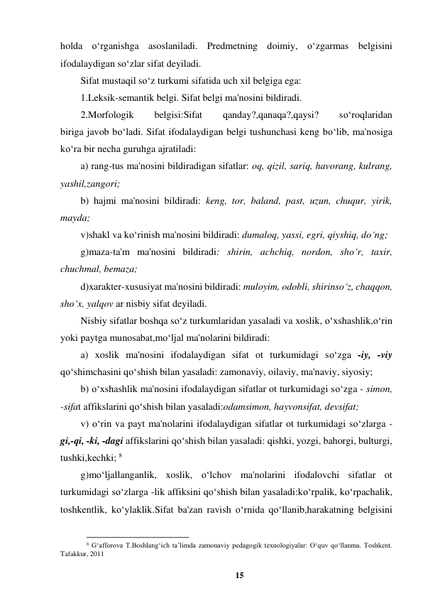 15 
 
holda o‘rganishga asoslaniladi. Predmetning doimiy, o‘zgarmas belgisini 
ifodalaydigan so‘zlar sifat deyiladi.  
Sifat mustaqil so‘z turkumi sifatida uch xil belgiga ega:  
1.Leksik-semantik belgi. Sifat belgi ma'nosini bildiradi.  
2.Morfologik 
belgisi:Sifat 
qanday?,qanaqa?,qaysi? 
so‘roqlaridan  
biriga javob bo‘ladi. Sifat ifodalaydigan belgi tushunchasi keng bo‘lib, ma'nosiga 
ko‘ra bir necha guruhga ajratiladi:  
a) rang-tus ma'nosini bildiradigan sifatlar: oq, qizil, sariq, havorang, kulrang, 
yashil,zangori;  
b) hajmi ma'nosini bildiradi: keng, tor, baland, past, uzun, chuqur, yirik, 
mayda;  
v)shakl va ko‘rinish ma'nosini bildiradi: dumaloq, yassi, egri, qiyshiq, do‘ng;  
g)maza-ta'm ma'nosini bildiradi: shirin, achchiq, nordon, sho‘r, taxir, 
chuchmal, bemaza;  
d)xarakter-xususiyat ma'nosini bildiradi: muloyim, odobli, shirinso‘z, chaqqon, 
sho‘x, yalqov ar nisbiy sifat deyiladi. 
Nisbiy sifatlar boshqa so‘z turkumlaridan yasaladi va xoslik, o‘xshashlik,o‘rin 
yoki paytga munosabat,mo‘ljal ma'nolarini bildiradi:  
a) xoslik ma'nosini ifodalaydigan sifat ot turkumidagi so‘zga -iy, -viy 
qo‘shimchasini qo‘shish bilan yasaladi: zamonaviy, oilaviy, ma'naviy, siyosiy;  
b) o‘xshashlik ma'nosini ifodalaydigan sifatlar ot turkumidagi so‘zga - simon, 
-sifat affikslarini qo‘shish bilan yasaladi:odamsimon, hayvonsifat, devsifat;  
v) o‘rin va payt ma'nolarini ifodalaydigan sifatlar ot turkumidagi so‘zlarga - 
gi,-qi, -ki, -dagi affikslarini qo‘shish bilan yasaladi: qishki, yozgi, bahorgi, bulturgi, 
tushki,kechki; 8 
g)mo‘ljallanganlik, xoslik, o‘lchov ma'nolarini ifodalovchi sifatlar ot 
turkumidagi so‘zlarga -lik affiksini qo‘shish bilan yasaladi:ko‘rpalik, ko‘rpachalik, 
toshkentlik, ko‘ylaklik.Sifat ba'zan ravish o‘rnida qo‘llanib,harakatning belgisini 
                                                          
 
8 G‘afforova T.Boshlang‘ich ta’limda zamonaviy pedagogik texnologiyalar: O‘quv qo‘llanma. Toshkent. 
Tafakkur, 2011 
