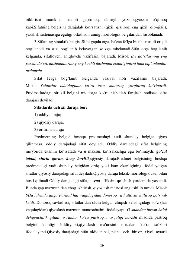 16 
 
bildirishi 
mumkin: 
ma'noli 
gapirmoq, 
chiroyli 
yozmoq,yaxshi 
o‘qimoq 
kabi.Sifatning belgisini darajalab ko‘rsatishi (qizil, qizilroq, eng qizil, qip-qizil), 
yasalish sistemasiga egaligi otlashishi uning morfologik belgilaridan hisoblanadi.  
3.Sifatning sintaktik belgisi.Sifat gapda otga, ba'zan fe'lga bitishuv usuli orqali 
bog‘lanadi va o‘zi bog‘lanib kelayotgan so‘zga tobelanadi.Sifat otga bog‘lanib 
kelganda, sifatlovchi aniqlovchi vazifasini bajaradi. Misol: Biz do‘stlarning eng 
yaxshi do‘sti, dushmanlarning eng kuchli dushmani ekanligimizni ham oqil odamlar 
tushunsin.  
Sifat 
fe'lga 
bog‘lanib 
kelganda 
vaziyat 
holi 
vazifasini 
bajaradi.  
Misol: Yulduzlar odatdagidan ko‘ra toza, kattaroq, yorqinroq ko‘rinardi.  
Predmetlardagi bir xil belgini miqdorga ko‘ra nisbatlab farqlash hodisasi sifat 
darajasi deyiladi.  
Sifatlarda uch xil daraja bor:  
1) oddiy daraja;  
2) qiyosiy daraja;  
3) orttirma daraja  
Predmetning belgisi boshqa predmetdagi xudi shunday belgiga qiyos 
qilinmasa, oddiy darajadagi sifat deyiladi. Oddiy darajadagi sifat belgining 
me'yorida ekanini ko‘rsatadi va u maxsus ko‘rsatkichga ega bo‘lmaydi: go‘zal 
tabiat, shirin qovun, keng hovli.2)qiyosiy daraja.Predmet belgisining boshqa 
predmetdagi xudi shunday belgidan ortiq yoki kam ekanligining ifodalaydigan 
sifatlar qiyosiy darajadagi sifat deyiladi.Qiyosiy daraja leksik-morfologik usul bilan 
hosil qilinadi.Oddiy darajadagi sifatga -roq affiksini qo‘shish yordamida yasaladi. 
Bunda gap mazmunidan chog‘ishtirish, qiyoslash ma'nosi anglashilib turadi. Misol: 
SHu lahzada unga Farhod har vaqtdagidan donoroq va hatto savlatliroq ko‘rinib 
ketdi. Donoroq,savlatliroq sifatlaridan oldin kelgan chiqish kelishigidagi so‘z (har 
vaqtdagidan) qiyoslash mazmun munosabatini ifodalayapti.O‘shandan buyon halol 
dehqonchilik qiladi; o‘rtadan ko‘ra pastroq... xo‘jaligi bor.Bu misolda pastroq 
belgini 
kamligi 
bildiryapti,qiyoslash 
ma'nosini 
o‘rtadan 
ko‘ra 
so‘zlari 
ifodalayapti.Qiyosiy darajadagi sifat oldidan sal, picha, och, bir oz, xiyol, aytarli 
