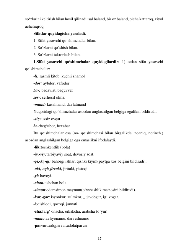 17 
 
so‘zlarini keltirish bilan hosil qilinadi: sal baland, bir oz baland, picha kattaroq, xiyol 
achchiqroq.  
Sifatlar quyidagicha yasaladi:  
1. Sifat yasovchi qo‘shimchalar bilan.  
2. So‘zlarni qo‘shish bilan.  
3. So‘zlarni takrorlash bilan.  
1.Sifat yasovchi qo‘shimchalar quyidagilardir: 1) otdan sifat yasovchi 
qo‘shimchalar: 
-li: rasmli kitob, kuchli shamol  
-dor: aybdor, vafodor  
ba-: badavlat, baquvvat  
ser-: serhosil olma.  
-mand: kasalmand, davlatmand  
Yuqoridagi qo‘shimchalar asosdan anglashilgan belgiga egalikni bildiradi.  
-siz:tuzsiz ovqat 
be-:beg‘ubor, bexabar  
Bu qo‘shimchalar esa (no- qo‘shimchasi bilan birgalikda: noaniq, notinch.) 
asosdan anglashilgan belgiga ega emaslikni ifodalaydi.  
-lik:toshkentlik (bola)  
-iy,-viy:tarbiyaviy soat, devoriy soat.  
-gi,-ki,-qi: bahorgi ishlar, qishki kiyim(paytga xos belgini bildiradi).  
-aki,-oqi: jizzaki, jirttaki, pistoqi  
-yi: havoyi.  
-chan.:ishchan bola.  
-simon:odamsimon maymun(o‘xshashlik ma'nosini bildiradi).  
-kor,-gar: isyonkor, zulmkor, _ javobgar, ig‘ vogar.  
-i:qishloqi, qozoqi, jannati  
-cha:farg‘ onacha, erkakcha, arabcha (o‘yin)  
-namo:avliyonamo, darveshnamo  
-parvar:xalqparvar,adolatparvar  
