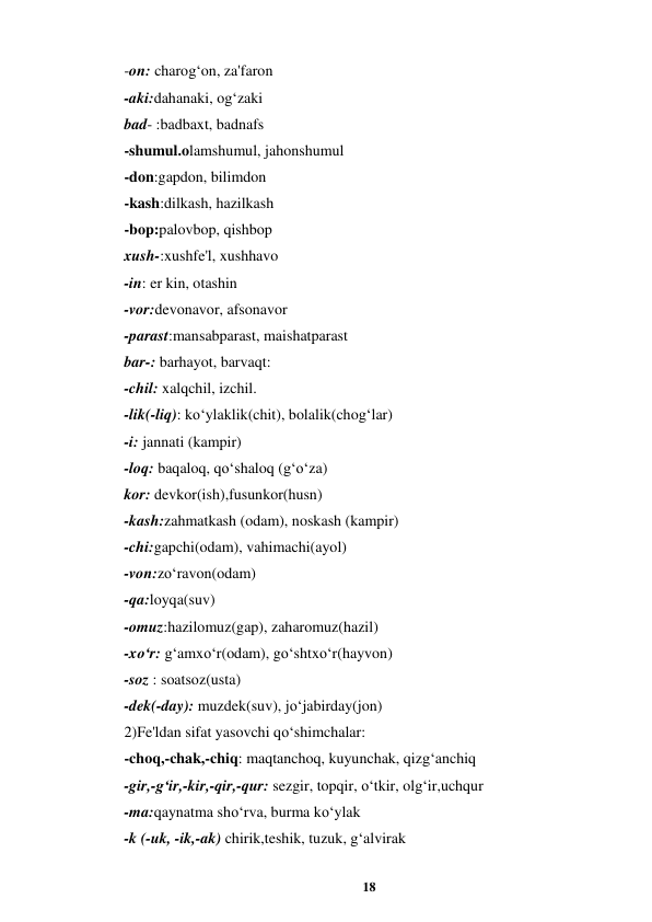 18 
 
-on: charog‘on, za'faron  
-aki:dahanaki, og‘zaki  
bad- :badbaxt, badnafs  
-shumul.olamshumul, jahonshumul  
-don:gapdon, bilimdon  
-kash:dilkash, hazilkash  
-bop:palovbop, qishbop  
xush-:xushfe'l, xushhavo  
-in: er kin, otashin  
-vor:devonavor, afsonavor  
-parast:mansabparast, maishatparast  
bar-: barhayot, barvaqt: 
-chil: xalqchil, izchil.  
-lik(-liq): ko‘ylaklik(chit), bolalik(chog‘lar)  
-i: jannati (kampir)  
-loq: baqaloq, qo‘shaloq (g‘o‘za)  
kor: devkor(ish),fusunkor(husn)  
-kash:zahmatkash (odam), noskash (kampir)  
-chi:gapchi(odam), vahimachi(ayol)  
-von:zo‘ravon(odam) 
-qa:loyqa(suv)  
-omuz:hazilomuz(gap), zaharomuz(hazil)  
-xo‘r: g‘amxo‘r(odam), go‘shtxo‘r(hayvon)  
-soz : soatsoz(usta)  
-dek(-day): muzdek(suv), jo‘jabirday(jon)  
2)Fe'ldan sifat yasovchi qo‘shimchalar: 
-choq,-chak,-chiq: maqtanchoq, kuyunchak, qizg‘anchiq  
-gir,-g‘ir,-kir,-qir,-qur: sezgir, topqir, o‘tkir, olg‘ir,uchqur  
-ma:qaynatma sho‘rva, burma ko‘ylak  
-k (-uk, -ik,-ak) chirik,teshik, tuzuk, g‘alvirak  

