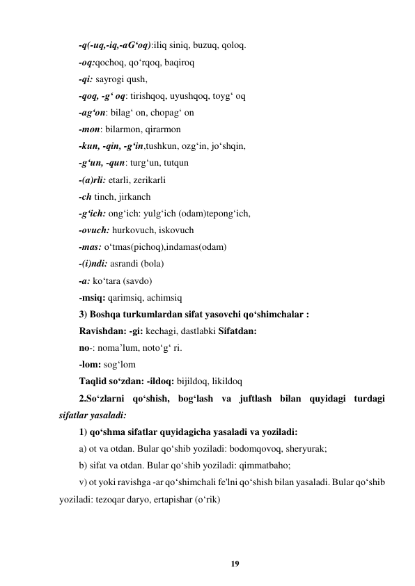 19 
 
-q(-uq,-iq,-aG‘oq):iliq siniq, buzuq, qoloq.  
-oq:qochoq, qo‘rqoq, baqiroq 
-qi: sayrogi qush,  
-qoq, -g‘ oq: tirishqoq, uyushqoq, toyg‘ oq  
-ag‘on: bilag‘ on, chopag‘ on  
-mon: bilarmon, qirarmon  
-kun, -qin, -g‘in,tushkun, ozg‘in, jo‘shqin,  
-g‘un, -qun: turg‘un, tutqun  
-(a)rli: etarli, zerikarli  
-ch tinch, jirkanch  
-g‘ich: ong‘ich: yulg‘ich (odam)tepong‘ich,  
-ovuch: hurkovuch, iskovuch  
-mas: o‘tmas(pichoq),indamas(odam)  
-(i)ndi: asrandi (bola)  
-a: ko‘tara (savdo)  
-msiq: qarimsiq, achimsiq  
3) Boshqa turkumlardan sifat yasovchi qo‘shimchalar :  
Ravishdan: -gi: kechagi, dastlabki Sifatdan:  
no-: noma’lum, noto‘g‘ ri.  
-lom: sog‘lom  
Taqlid so‘zdan: -ildoq: bijildoq, likildoq  
2.So‘zlarni qo‘shish, bog‘lash va juftlash bilan quyidagi turdagi  
sifatlar yasaladi:  
1) qo‘shma sifatlar quyidagicha yasaladi va yoziladi:  
a) ot va otdan. Bular qo‘shib yoziladi: bodomqovoq, sheryurak;  
b) sifat va otdan. Bular qo‘shib yoziladi: qimmatbaho;  
v) ot yoki ravishga -ar qo‘shimchali fe'lni qo‘shish bilan yasaladi. Bular qo‘shib 
yoziladi: tezoqar daryo, ertapishar (o‘rik)  
