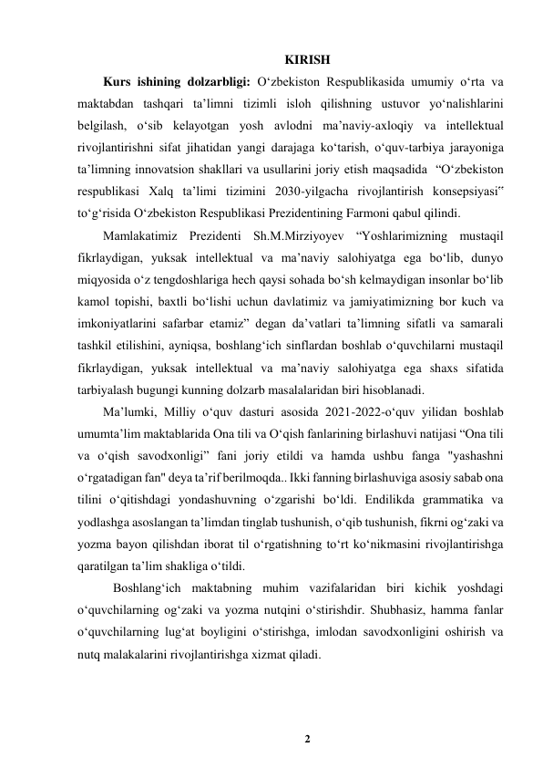 2 
 
KIRISH 
Kurs ishining dolzarbligi: Oʻzbekiston Respublikasida umumiy oʻrta va 
maktabdan tashqari ta’limni tizimli isloh qilishning ustuvor yoʻnalishlarini 
belgilash, oʻsib kelayotgan yosh avlodni ma’naviy-axloqiy va intellektual 
rivojlantirishni sifat jihatidan yangi darajaga koʻtarish, oʻquv-tarbiya jarayoniga 
ta’limning innovatsion shakllari va usullarini joriy etish maqsadida  “Oʻzbekiston 
respublikasi Xalq ta’limi tizimini 2030-yilgacha rivojlantirish konsepsiyasi‟ 
toʻgʻrisida Oʻzbekiston Respublikasi Prezidentining Farmoni qabul qilindi. 
Mamlakatimiz Prezidenti Sh.M.Mirziyoyev “Yoshlarimizning mustaqil 
fikrlaydigan, yuksak intellektual va ma’naviy salohiyatga ega boʻlib, dunyo 
miqyosida oʻz tengdoshlariga hech qaysi sohada boʻsh kelmaydigan insonlar boʻlib 
kamol topishi, baxtli boʻlishi uchun davlatimiz va jamiyatimizning bor kuch va 
imkoniyatlarini safarbar etamiz” degan da’vatlari ta’limning sifatli va samarali 
tashkil etilishini, ayniqsa, boshlangʻich sinflardan boshlab oʻquvchilarni mustaqil 
fikrlaydigan, yuksak intellektual va ma’naviy salohiyatga ega shaxs sifatida 
tarbiyalash bugungi kunning dolzarb masalalaridan biri hisoblanadi.  
Ma’lumki, Milliy oʻquv dasturi asosida 2021-2022-oʻquv yilidan boshlab 
umumtaʼlim maktablarida Ona tili va Oʻqish fanlarining birlashuvi natijasi “Ona tili 
va oʻqish savodxonligi” fani joriy etildi va hamda ushbu fanga "yashashni 
oʻrgatadigan fan" deya ta’rif berilmoqda.. Ikki fanning birlashuviga asosiy sabab ona 
tilini oʻqitishdagi yondashuvning oʻzgarishi boʻldi. Endilikda grammatika va 
yodlashga asoslangan taʼlimdan tinglab tushunish, oʻqib tushunish, fikrni ogʻzaki va 
yozma bayon qilishdan iborat til oʻrgatishning toʻrt koʻnikmasini rivojlantirishga 
qaratilgan taʼlim shakliga oʻtildi.  
 Boshlangʻich maktabning muhim vazifalaridan biri kichik yoshdagi 
oʻquvchilarning ogʻzaki va yozma nutqini oʻstirishdir. Shubhasiz, hamma fanlar 
oʻquvchilarning lugʻat boyligini oʻstirishga, imlodan savodxonligini oshirish va 
nutq malakalarini rivojlantirishga xizmat qiladi.  
