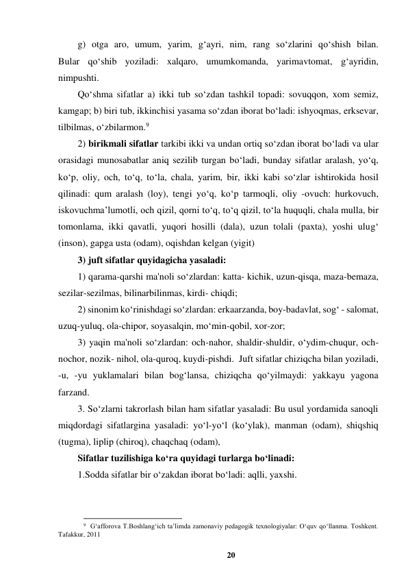 20 
 
g) otga aro, umum, yarim, g‘ayri, nim, rang so‘zlarini qo‘shish bilan.  
Bular qo‘shib yoziladi: xalqaro, umumkomanda, yarimavtomat, g‘ayridin, 
nimpushti.  
Qo‘shma sifatlar a) ikki tub so‘zdan tashkil topadi: sovuqqon, xom semiz, 
kamgap; b) biri tub, ikkinchisi yasama so‘zdan iborat bo‘ladi: ishyoqmas, erksevar, 
tilbilmas, o‘zbilarmon.9  
2) birikmali sifatlar tarkibi ikki va undan ortiq so‘zdan iborat bo‘ladi va ular 
orasidagi munosabatlar aniq sezilib turgan bo‘ladi, bunday sifatlar aralash, yo‘q, 
ko‘p, oliy, och, to‘q, to‘la, chala, yarim, bir, ikki kabi so‘zlar ishtirokida hosil 
qilinadi: qum aralash (loy), tengi yo‘q, ko‘p tarmoqli, oliy -ovuch: hurkovuch, 
iskovuchma’lumotli, och qizil, qorni to‘q, to‘q qizil, to‘la huquqli, chala mulla, bir 
tomonlama, ikki qavatli, yuqori hosilli (dala), uzun tolali (paxta), yoshi ulug‘ 
(inson), gapga usta (odam), oqishdan kelgan (yigit)  
3) juft sifatlar quyidagicha yasaladi:  
1) qarama-qarshi ma'noli so‘zlardan: katta- kichik, uzun-qisqa, maza-bemaza, 
sezilar-sezilmas, bilinarbilinmas, kirdi- chiqdi; 
2) sinonim ko‘rinishdagi so‘zlardan: erkaarzanda, boy-badavlat, sog‘ - salomat, 
uzuq-yuluq, ola-chipor, soyasalqin, mo‘min-qobil, xor-zor;  
3) yaqin ma'noli so‘zlardan: och-nahor, shaldir-shuldir, o‘ydim-chuqur, och-
nochor, nozik- nihol, ola-quroq, kuydi-pishdi.  Juft sifatlar chiziqcha bilan yoziladi, 
-u, -yu yuklamalari bilan bog‘lansa, chiziqcha qo‘yilmaydi: yakkayu yagona 
farzand.  
3. So‘zlarni takrorlash bilan ham sifatlar yasaladi: Bu usul yordamida sanoqli 
miqdordagi sifatlargina yasaladi: yo‘l-yo‘l (ko‘ylak), manman (odam), shiqshiq 
(tugma), liplip (chiroq), chaqchaq (odam),  
Sifatlar tuzilishiga ko‘ra quyidagi turlarga bo‘linadi:  
1.Sodda sifatlar bir o‘zakdan iborat bo‘ladi: aqlli, yaxshi.  
                                                          
 
9  G‘afforova T.Boshlang‘ich ta’limda zamonaviy pedagogik texnologiyalar: O‘quv qo‘llanma. Toshkent. 
Tafakkur, 2011 
