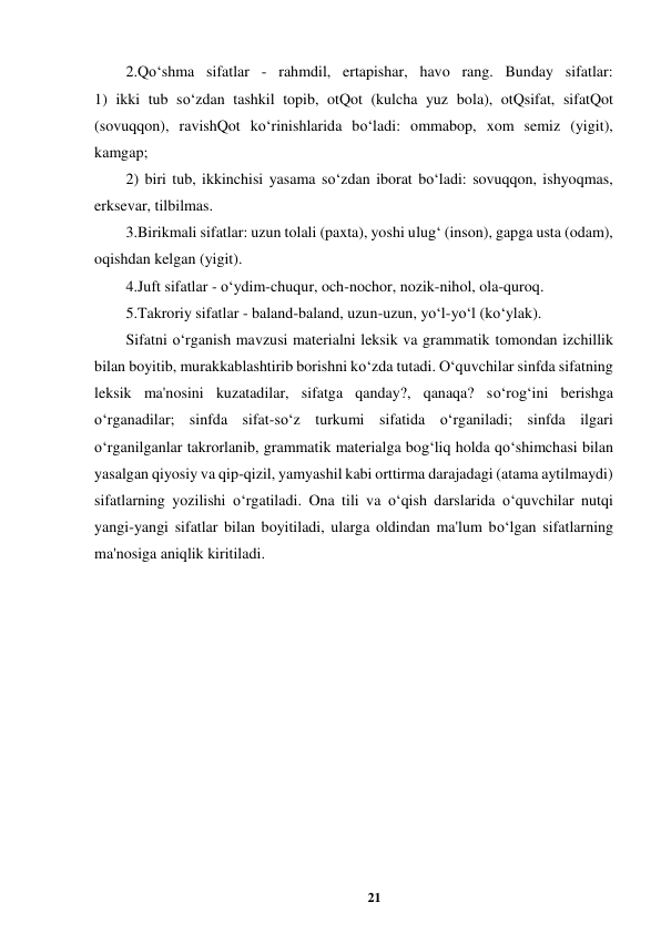 21 
 
2.Qo‘shma sifatlar - rahmdil, ertapishar, havo rang. Bunday sifatlar:  
1) ikki tub so‘zdan tashkil topib, otQot (kulcha yuz bola), otQsifat, sifatQot 
(sovuqqon), ravishQot ko‘rinishlarida bo‘ladi: ommabop, xom semiz (yigit), 
kamgap;  
2) biri tub, ikkinchisi yasama so‘zdan iborat bo‘ladi: sovuqqon, ishyoqmas, 
erksevar, tilbilmas.  
3.Birikmali sifatlar: uzun tolali (paxta), yoshi ulug‘ (inson), gapga usta (odam), 
oqishdan kelgan (yigit).  
4.Juft sifatlar - o‘ydim-chuqur, och-nochor, nozik-nihol, ola-quroq.  
5.Takroriy sifatlar - baland-baland, uzun-uzun, yo‘l-yo‘l (ko‘ylak).  
Sifatni o‘rganish mavzusi materialni leksik va grammatik tomondan izchillik 
bilan boyitib, murakkablashtirib borishni ko‘zda tutadi. O‘quvchilar sinfda sifatning 
leksik ma'nosini kuzatadilar, sifatga qanday?, qanaqa? so‘rog‘ini berishga 
o‘rganadilar; sinfda sifat-so‘z turkumi sifatida o‘rganiladi; sinfda ilgari 
o‘rganilganlar takrorlanib, grammatik materialga bog‘liq holda qo‘shimchasi bilan 
yasalgan qiyosiy va qip-qizil, yamyashil kabi orttirma darajadagi (atama aytilmaydi) 
sifatlarning yozilishi o‘rgatiladi. Ona tili va o‘qish darslarida o‘quvchilar nutqi 
yangi-yangi sifatlar bilan boyitiladi, ularga oldindan ma'lum bo‘lgan sifatlarning 
ma'nosiga aniqlik kiritiladi.  
 
 
