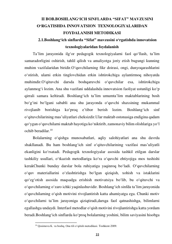 22 
 
II BOB.BOSHLANG‘ICH SINFLARDA “SIFAT” MAVZUSINI 
O‘RGATISHDA INNOVATSION  TEXNOLOGIYALARIDAN 
FOYDALANISH METODIKASI 
2.1.Boshlang‘ich sinflarda “Sifat” mavzusini o‘rgatishda innovatsion  
texnologiyalaridan foydalanish 
Ta’lim jarayonida ilg‘or pedagogik texnologiyalarni faol qo‘llash, ta’lim 
samaradorligini oshirish, tahlil qilish va amaliyotga joriy etish bugungi kunning 
muhim vazifalaridan biridir.O‘quvchilarning fikr doirasi, ongi, dunyoqarashlarini 
o‘stirish, ularni erkin tinglovchidan erkin ishtirokchiga aylantirmoq nihoyatda 
muhimdir.O‘qituvchi 
darsda 
boshqaruvchi 
o‘quvchilar 
esa, 
ishtirokchiga 
aylanmog‘i lozim. Ana shu vazifani uddalashda innovatsion faoliyat ustunligi ko‘p 
qirrali samara keltiradi. Boshlang‘ich ta’lim umumta’lim maktablarining bosh 
bo‘g‘ini bo‘lgani sababli ana shu jarayonda o‘quvchi shaxsining mukammal 
rivojlanib 
borishiga 
ko‘proq 
e’tibor 
berish 
lozim. 
Boshlang‘ich 
sinf 
o‘qituvchilarining mas’uliyatlari cheksizdir.Ular maktab ostonasiga endigina qadam 
qo‘ygan o‘quvchilarni maktab hayotiga ko‘niktirib, zamonaviy bilim olishlariga yo‘l 
ochib beradilar.10 
Bolalarning o‘qishga munosabatlari, aqliy salohiyatlari ana shu davrda 
shakllanadi. Bu ham boshlang‘ich sinf o‘qituvchilarining vazifasi mas’uliyatli 
ekanligini ko‘rsatadi. Pedagogik texnologiyalar asosida tashkil etilgan darslar 
tashkiliy usullari, o‘tkazish metodlariga ko‘ra o‘quvchi ehtiyojiga mos tushishi 
kerakChunki bunday darslar bola ruhiyatiga yaqinroq bo‘ladi. O‘quvchilarning 
o‘quv materiallarini o‘zlashtirishga bo‘lgan qiziqish, xohish va istaklarini 
qo‘zg‘otish asosida maqsadga erishish motivatsiya bo‘lib, bu o‘qituvchi va 
o‘quvchilarning o‘zaro ichki yaqinlashuvidir. Boshlang‘ich sinfda ta’lim jarayonida 
o‘quvchilarning o‘qish motivini rivojlantirish katta ahamiyatga ega. Chunki motiv 
o‘quvchilarni ta’lim jarayoniga qiziqtiradi,darsga faol qatnashishga, bilimlarni 
egallashga undaydi. Interfaol metodlar o‘qish motivini rivojlantirishga katta yordam 
beradi.Boshlang‘ich sinflarda ko‘proq bolalarning yoshini, bilim saviyasini hisobga 
                                                          
 
10 Qosimova K. va boshq. Ona tili o‘qitish metodikasi. Toshkent-2009. 
