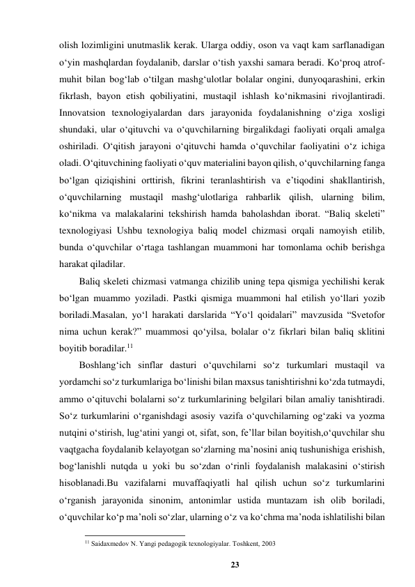 23 
 
olish lozimligini unutmaslik kerak. Ularga oddiy, oson va vaqt kam sarflanadigan 
o‘yin mashqlardan foydalanib, darslar o‘tish yaxshi samara beradi. Ko‘proq atrof-
muhit bilan bog‘lab o‘tilgan mashg‘ulotlar bolalar ongini, dunyoqarashini, erkin 
fikrlash, bayon etish qobiliyatini, mustaqil ishlash ko‘nikmasini rivojlantiradi. 
Innovatsion texnologiyalardan dars jarayonida foydalanishning o‘ziga xosligi 
shundaki, ular o‘qituvchi va o‘quvchilarning birgalikdagi faoliyati orqali amalga 
oshiriladi. O‘qitish jarayoni o‘qituvchi hamda o‘quvchilar faoliyatini o‘z ichiga 
oladi. O‘qituvchining faoliyati o‘quv materialini bayon qilish, o‘quvchilarning fanga 
bo‘lgan qiziqishini orttirish, fikrini teranlashtirish va e’tiqodini shakllantirish, 
o‘quvchilarning mustaqil mashg‘ulotlariga rahbarlik qilish, ularning bilim, 
ko‘nikma va malakalarini tekshirish hamda baholashdan iborat. “Baliq skeleti” 
texnologiyasi Ushbu texnologiya baliq model chizmasi orqali namoyish etilib, 
bunda o‘quvchilar o‘rtaga tashlangan muammoni har tomonlama ochib berishga 
harakat qiladilar. 
Baliq skeleti chizmasi vatmanga chizilib uning tepa qismiga yechilishi kerak 
bo‘lgan muammo yoziladi. Pastki qismiga muammoni hal etilish yo‘llari yozib 
boriladi.Masalan, yo‘l harakati darslarida “Yo‘l qoidalari” mavzusida “Svetofor 
nima uchun kerak?” muammosi qo‘yilsa, bolalar o‘z fikrlari bilan baliq sklitini 
boyitib boradilar.11 
Boshlangʻich sinflar dasturi oʻquvchilarni soʻz turkumlari mustaqil va 
yordamchi soʻz turkumlariga boʻlinishi bilan maxsus tanishtirishni koʻzda tutmaydi, 
ammo oʻqituvchi bolalarni soʻz turkumlarining belgilari bilan amaliy tanishtiradi. 
Soʻz turkumlarini oʻrganishdagi asosiy vazifa oʻquvchilarning ogʻzaki va yozma 
nutqini oʻstirish, lugʻatini yangi ot, sifat, son, fe’llar bilan boyitish,oʻquvchilar shu 
vaqtgacha foydalanib kelayotgan soʻzlarning ma’nosini aniq tushunishiga erishish, 
bogʻlanishli nutqda u yoki bu soʻzdan oʻrinli foydalanish malakasini oʻstirish 
hisoblanadi.Bu vazifalarni muvaffaqiyatli hal qilish uchun soʻz turkumlarini 
oʻrganish jarayonida sinonim, antonimlar ustida muntazam ish olib boriladi, 
oʻquvchilar koʻp ma’noli soʻzlar, ularning oʻz va koʻchma ma’noda ishlatilishi bilan 
                                                          
 
11 Saidaxmеdov N. Yangi pеdagogik tеxnologiyalar. Toshkеnt, 2003 
