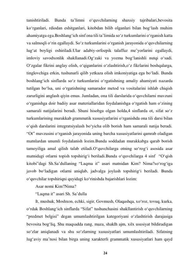 24 
 
tanishtiriladi. 
Bunda 
ta’limni 
oʻquvchilarning 
shaxsiy 
tajribalari,bevosita 
koʻrganlari, rdiodan eshitganlari, kitobdan bilib olganlari bilan bogʻlash muhim 
ahamiyatga ega.Boshlang‘ich sinf ona tili ta’limida sо‘z turkumlarini о‘rganish katta 
va salmoqli о‘rin egallaydi. Sо‘z turkumlarini о‘rganish jarayonida о‘quvchilarning 
lug‘at boyligi oshiriladi.Ular adabiy-orfoepik talaffuz me’yorlarini egallaydi, 
imloviy savodxonlik shakllanadi.Og‘zaki va yozma bog‘lanishli nutqi о‘sadi. 
О‘zgalar fikrini anglay olish, о‘qiganlarini о‘zlashtirish,о‘z fikrlarini boshqalarga, 
tinglovchiga erkin, tushunarli qilib yetkaza olish imkoniyatiga ega bо‘ladi. Bunda 
boshlang‘ich sinflarda sо‘z turkumlarini о‘rgatishning amaliy ahamiyati nazarda 
tutilgan bо‘lsa, uni о‘rgatishning samarador metod va vositalarini ishlab chiqish 
zarurligini anglash qiyin emas. Jumladan, ona tili darslarida о‘quvchilarni mavzuni 
о‘rganishga doir badiiy asar materiallaridan foydalanishga о‘rgatish ham о‘zining 
samarali natijalarini beradi. Shuni hisobga olgan holda,4 sinflarda ot, sifat sо‘z 
turkumlarining murakkab grammatik xususiyatlarini о‘rganishda ona tili darsi bilan 
о‘qish darslarini integratsiyalash bо‘yicha olib borish ham samarali natija beradi. 
“Ot” mavzusini о‘rganish jarayonida uning barcha xususiyatlarini qamrab oladigan 
matnlardan unumli foydalanish lozim.Bunda soddadan murakkabga qarab borish 
tamoyiliga amal qilish talab etiladi.О‘quvchilarga otning sо‘rog‘i asosida asar 
matnidagi otlarni topish topshirig‘i beriladi.Bunda o‘quvchilarga 4 sinf  “O‘qish 
kitobi”dagi Sh.Sa’dullaning “Laqma it” asari matnidan Kim? Nima?so‘rog‘iga 
javob bo‘ladigan otlarni aniqlab, jadvalga joylash topshirig‘i beriladi. Bunda 
o‘quvchilar topshiriqni quyidagi ko‘rinishda bajarishlari lozim: 
Asar nomi Kim?Nima? 
“Laqma it” asari Sh. Sa’dulla 
It, mushuk, Moshxon, echki, sigir, Govmush, Olaqashqa, xo‘roz, tovuq, kurka, 
o‘rdak Boshlang‘ich sinflarda “Sifat” tushunchasini shakllantirish о‘quvchilarning 
“predmet belgisi” degan umumlashtirilgan kategoriyani о‘zlashtirish darajasiga 
bevosita bog‘liq. Shu maqsadda rang, maza, shaklh ajm, xilx ususiyat bildiradigan 
sо‘zlar aniqlanadi va shu sо‘zlarning xususiyatlari umumlashtiriladi. Sifatning 
lug‘aviy ma’nosi bilan birga uning xarakterli grammatik xususiyatlari ham qayd 
