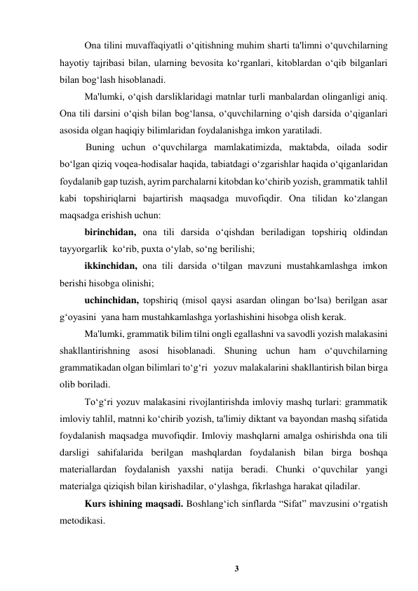 3 
 
Ona tilini muvaffaqiyatli oʻqitishning muhim sharti ta'limni oʻquvchilarning 
hayotiy tajribasi bilan, ularning bevosita koʻrganlari, kitoblardan oʻqib bilganlari 
bilan bogʻlash hisoblanadi.  
Ma'lumki, oʻqish darsliklaridagi matnlar turli manbalardan olinganligi aniq. 
Ona tili darsini oʻqish bilan bogʻlansa, oʻquvchilarning oʻqish darsida oʻqiganlari 
asosida olgan haqiqiy bilimlaridan foydalanishga imkon yaratiladi.  
Buning uchun oʻquvchilarga mamlakatimizda, maktabda, oilada sodir 
boʻlgan qiziq voqea-hodisalar haqida, tabiatdagi oʻzgarishlar haqida oʻqiganlaridan 
foydalanib gap tuzish, ayrim parchalarni kitobdan koʻchirib yozish, grammatik tahlil 
kabi topshiriqlarni bajartirish maqsadga muvofiqdir. Ona tilidan koʻzlangan 
maqsadga erishish uchun:  
birinchidan, ona tili darsida oʻqishdan beriladigan topshiriq oldindan 
tayyorgarlik  koʻrib, puxta oʻylab, soʻng berilishi;  
ikkinchidan, ona tili darsida oʻtilgan mavzuni mustahkamlashga imkon 
berishi hisobga olinishi;  
uchinchidan, topshiriq (misol qaysi asardan olingan boʻlsa) berilgan asar 
gʻoyasini  yana ham mustahkamlashga yorlashishini hisobga olish kerak.  
Ma'lumki, grammatik bilim tilni ongli egallashni va savodli yozish malakasini 
shakllantirishning asosi hisoblanadi. Shuning uchun ham oʻquvchilarning 
grammatikadan olgan bilimlari toʻgʻri   yozuv malakalarini shakllantirish bilan birga 
olib boriladi.  
Toʻgʻri yozuv malakasini rivojlantirishda imloviy mashq turlari: grammatik 
imloviy tahlil, matnni koʻchirib yozish, ta'limiy diktant va bayondan mashq sifatida 
foydalanish maqsadga muvofiqdir. Imloviy mashqlarni amalga oshirishda ona tili 
darsligi sahifalarida berilgan mashqlardan foydalanish bilan birga boshqa 
materiallardan foydalanish yaxshi natija beradi. Chunki oʻquvchilar yangi 
materialga qiziqish bilan kirishadilar, oʻylashga, fikrlashga harakat qiladilar.  
Kurs ishining maqsadi. Boshlang‘ich sinflarda “Sifat” mavzusini o‘rgatish 
metodikasi. 
