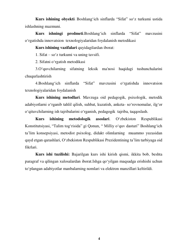 4 
 
Kurs ishining obyekti: Boshlang‘ich sinflarda “Sifat” so‘z turkumi ustida 
ishlashning mazmuni. 
Kurs 
ishningi 
predmeti.Boshlang‘ich 
sinflarda 
“Sifat” 
mavzusini 
o‘rgatishda innovatsion  texnologiyalaridan foydalanish metodikasi   
Kurs ishining vazifalari quyidagilardan iborat: 
1. Sifat – so‘z turkumi va uning tavsifi. 
2. Sifatni o‘rgatish metodikasi 
3.O‘quvchilarning sifatning leksik ma'nosi haqidagi tushunchalarini 
chuqurlashtirish 
4.Boshlang‘ich sinflarda “Sifat” 
mavzusini 
o‘rgatishda innovatsion  
texnologiyalaridan foydalanish   
Kurs ishining metodlari. Mavzuga oid pedagogik, psixologik, metodik 
adabiyotlarni oʻrganib tahlil qilish, suhbat, kuzatish, anketa- soʻrovnomalar, ilgʻor 
oʻqituvchilarning ish tajribalarini oʻrganish, pedagogik  tajriba, taqqoslash. 
Kurs 
ishining 
metodologik 
asoslari. 
Oʻzbekiston 
Respublikasi 
Konstitutsiyasi, “Talim togʻrisida” gi Qonun, “ Milliy oʻquv dasturi” Boshlangʻich 
ta’lim konsepsiyasi, metodist psixolog, didakt olimlarning  muammo yuzasidan 
qayd etgan qarashlari, Oʻzbekiston Respublikasi Prezidentining ta’lim tarbiyaga oid 
fikrlari.   
Kurs ishi tuzilishi: Bajarilgan kurs ishi kirish qismi, ikkita bob, beshta 
paragraf va qilingan xulosalardan iborat.Ishga qoʻyilgan maqsadga erishishi uchun 
toʻplangan adabiyotlar manbalarning nomlari va elektron manzillari keltirildi. 
 
 
 
 
