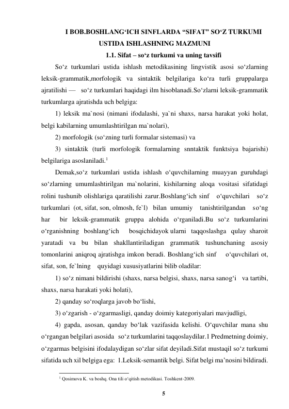 5 
 
I BOB.BOSHLANG‘ICH SINFLARDA “SIFAT” SO‘Z TURKUMI 
USTIDA ISHLASHNING MAZMUNI 
1.1. Sifat – so‘z turkumi va uning tavsifi 
So‘z turkumlari ustida ishlash metodikasining lingvistik asosi so‘zlarning 
leksik-grammatik,morfologik va sintaktik belgilariga ko‘ra turli gruppalarga 
ajratilishi —   so‘z turkumlari haqidagi ilm hisoblanadi.So‘zlarni leksik-grammatik 
turkumlarga ajratishda uch belgiga:  
1) leksik ma`nosi (nimani ifodalashi, ya`ni shaxs, narsa harakat yoki holat, 
belgi kabilarning umumlashtirilgan ma`nolari),  
2) morfologik (so‘zning turli formalar sistemasi) va  
3) sintaktik (turli morfologik formalarning snntaktik funktsiya bajarishi) 
belgilariga asoslaniladi.1  
Demak,so‘z turkumlari ustida ishlash o‘quvchilarning muayyan guruhdagi   
so‘zlarning umumlashtirilgan ma`nolarini, kishilarning aloqa vositasi sifatidagi 
rolini tushunib olishlariga qaratilishi zarur.Boshlang‘ich sinf   o‘quvchilari   so‘z 
turkumlari  (ot, sifat, son, olmosh, fe`l)   bilan  umumiy    tanishtirilgandan    so‘ng 
har  bir leksik-grammatik gruppa alohida o‘rganiladi.Bu so‘z turkumlarini 
o‘rganishning   boshlang‘ich      bosqichidayok ularni   taqqoslashga   qulay  sharoit 
yaratadi va bu bilan shakllantiriladigan grammatik tushunchaning asosiy 
tomonlarini aniqroq ajratishga imkon beradi. Boshlang‘ich sinf    o‘quvchilari ot, 
sifat, son, fe`lning    quyidagi xususiyatlarini bilib oladilar:  
1) so‘z nimani bildirishi (shaxs, narsa belgisi, shaxs, narsa sanog‘i   va tartibi,  
shaxs, narsa harakati yoki holati),  
2) qanday so‘roqlarga javob bo‘lishi, 
3) o‘zgarish - o‘zgarmasligi, qanday doimiy kategoriyalari mavjudligi,  
4) gapda, asosan, qanday bo‘lak vazifasida kelishi. O‘quvchilar mana shu 
o‘rgangan belgilari asosida   so‘z turkumlarini taqqoslaydilar.1 Predmetning doimiy, 
o‘zgarmas belgisini ifodalaydigan so‘zlar sifat deyiladi.Sifat mustaqil so‘z turkumi 
sifatida uch xil belgiga ega:  1.Leksik-semantik belgi. Sifat belgi ma’nosini bildiradi.  
                                                          
 
1 Qosimova K. va boshq. Ona tili o‘qitish metodikasi. Toshkent-2009. 
