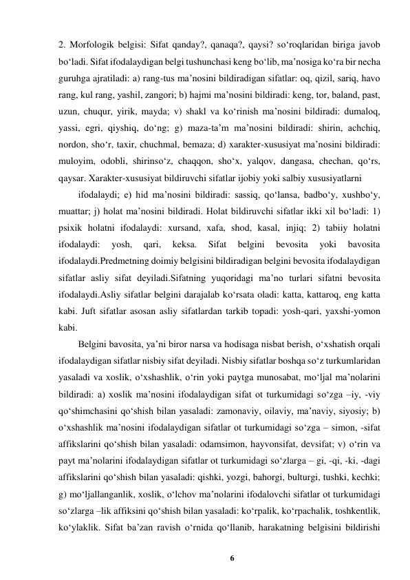 6 
 
2. Morfologik belgisi: Sifat qanday?, qanaqa?, qaysi? so‘roqlaridan biriga javob 
bo‘ladi. Sifat ifodalaydigan belgi tushunchasi keng bo‘lib, ma’nosiga ko‘ra bir necha 
guruhga ajratiladi: a) rang-tus ma’nosini bildiradigan sifatlar: oq, qizil, sariq, havo 
rang, kul rang, yashil, zangori; b) hajmi ma’nosini bildiradi: keng, tor, baland, past, 
uzun, chuqur, yirik, mayda; v) shakl va ko‘rinish ma’nosini bildiradi: dumaloq, 
yassi, egri, qiyshiq, do‘ng; g) maza-ta’m ma’nosini bildiradi: shirin, achchiq, 
nordon, sho‘r, taxir, chuchmal, bemaza; d) xarakter-xususiyat ma’nosini bildiradi: 
muloyim, odobli, shirinso‘z, chaqqon, sho‘x, yalqov, dangasa, chechan, qo‘rs, 
qaysar. Xarakter-xususiyat bildiruvchi sifatlar ijobiy yoki salbiy xususiyatlarni  
ifodalaydi; e) hid ma’nosini bildiradi: sassiq, qo‘lansa, badbo‘y, xushbo‘y, 
muattar; j) holat ma’nosini bildiradi. Holat bildiruvchi sifatlar ikki xil bo‘ladi: 1) 
psixik holatni ifodalaydi: xursand, xafa, shod, kasal, injiq; 2) tabiiy holatni 
ifodalaydi: 
yosh, 
qari, 
keksa. 
Sifat 
belgini 
bevosita 
yoki 
bavosita 
ifodalaydi.Predmetning doimiy belgisini bildiradigan belgini bevosita ifodalaydigan 
sifatlar asliy sifat deyiladi.Sifatning yuqoridagi ma’no turlari sifatni bevosita 
ifodalaydi.Asliy sifatlar belgini darajalab ko‘rsata oladi: katta, kattaroq, eng katta 
kabi. Juft sifatlar asosan asliy sifatlardan tarkib topadi: yosh-qari, yaxshi-yomon 
kabi.  
Belgini bavosita, ya’ni biror narsa va hodisaga nisbat berish, o‘xshatish orqali 
ifodalaydigan sifatlar nisbiy sifat deyiladi. Nisbiy sifatlar boshqa so‘z turkumlaridan 
yasaladi va xoslik, o‘xshashlik, o‘rin yoki paytga munosabat, mo‘ljal ma’nolarini 
bildiradi: a) xoslik ma’nosini ifodalaydigan sifat ot turkumidagi so‘zga –iy, -viy 
qo‘shimchasini qo‘shish bilan yasaladi: zamonaviy, oilaviy, ma’naviy, siyosiy; b) 
o‘xshashlik ma’nosini ifodalaydigan sifatlar ot turkumidagi so‘zga – simon, -sifat 
affikslarini qo‘shish bilan yasaladi: odamsimon, hayvonsifat, devsifat; v) o‘rin va 
payt ma’nolarini ifodalaydigan sifatlar ot turkumidagi so‘zlarga – gi, -qi, -ki, -dagi 
affikslarini qo‘shish bilan yasaladi: qishki, yozgi, bahorgi, bulturgi, tushki, kechki; 
g) mo‘ljallanganlik, xoslik, o‘lchov ma’nolarini ifodalovchi sifatlar ot turkumidagi 
so‘zlarga –lik affiksini qo‘shish bilan yasaladi: ko‘rpalik, ko‘rpachalik, toshkentlik, 
ko‘ylaklik. Sifat ba’zan ravish o‘rnida qo‘llanib, harakatning belgisini bildirishi 
