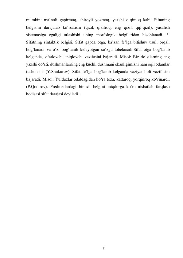 7 
 
mumkin: ma’noli gapirmoq, chiroyli yozmoq, yaxshi o‘qimoq kabi. Sifatning 
belgisini darajalab ko‘rsatishi (qizil, qizilroq, eng qizil, qip-qizil), yasalish 
sistemasiga egaligi otlashishi uning morfologik belgilaridan hisoblanadi. 3. 
Sifatning sintaktik belgisi. Sifat gapda otga, ba’zan fe’lga bitishuv usuli orqali 
bog‘lanadi va o‘zi bog‘lanib kelayotgan so‘zga tobelanadi.Sifat otga bog‘lanib 
kelganda, sifatlovchi aniqlovchi vazifasini bajaradi. Misol: Biz do‘stlarning eng 
yaxshi do‘sti, dushmanlarning eng kuchli dushmani ekanligimizni ham oqil odamlar 
tushunsin. (Y.Shukurov). Sifat fe’lga bog‘lanib kelganda vaziyat holi vazifasini 
bajaradi. Misol: Yulduzlar odatdagidan ko‘ra toza, kattaroq, yorqinroq ko‘rinardi. 
(P.Qodirov). Predmetlardagi bir xil belgini miqdorga ko‘ra nisbatlab farqlash 
hodisasi sifat darajasi deyiladi.  
 
 
